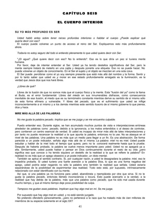 41
C A P Í T U L O S E I S
C A P Í T U L O S E I S
EL CUERPO INTERIO
EL CUERPO INTERIO R
R
SU YO MÁS PROFUNDO ES SER
Usted habló antes sobre tener raíces profundas interiores o habitar el cuerpo ¿Puede explicar qué
quería decir con eso?
El cuerpo puede volverse un punto de acceso al reino del Ser. Expliquemos esto más profundamente
ahora.
Todavía no estoy seguro del todo si entiendo plenamente lo que usted quiere decir con Ser.
"¿El agua? ¿Qué quiere decir con eso? No lo entiendo". Eso es lo que diría un pez si tuviera mente
humana.
Por favor, deje de intentar entender al Ser. Usted ya ha tenido destellos significativos del Ser, pero la
mente siempre tratará de meterlo en una cajita y después ponerle una etiqueta. Eso no se puede hacer. No
puede volverse un objeto de conocimiento. En el Ser el sujeto y el objeto se mezclan en una sola cosa.
El Ser puede percibirse como el yo soy siempre presente que está más allá del nombre y la forma. Sentir y
por lo tanto saber que usted es y morar en ese estado profundamente arraigado es la iluminación, es la
verdad que Jesús dice que nos hará libres.
¿Libres de qué?
Libres de la ilusión de que no somos más que el cuerpo físico y la mente. Esta "ilusión del yo" como la llama
el Buda, es el error fundamental. Libres del miedo en sus innumerables disfraces, como consecuencia
inevitable de esa ilusión, el miedo que es su termómetro constante mientras derive su sentido de sí mismo sólo
de esta forma efímera y vulnerable. Y libres del pecado, que es el sufrimiento que usted se inflige
inconscientemente a sí mismo y a los demás mientras este sentido ilusorio de sí mismo gobierne lo que piensa,
dice y hace.
MIRE MÁS ALLÁ DE LAS PALABRAS
No me gusta la palabra pecado. Implica que se me juzga y se me encuentra culpable.
Puedo entender eso. Durante siglos, se han acumulado muchos puntos de vista e interpretaciones erróneas
alrededor de palabras como pecado, debido a la ignorancia, a los malos entendidos o al deseo de controlar,
pero contienen un centro esencial de verdad. Si usted es incapaz de mirar más allá de tales interpretaciones y
por tanto no puede reconocer la realidad a la que apunta la palabra, entonces no la use. No se atasque en el
nivel de las palabras. Una palabra no es más que un medio para llegar a un fin. Es una abstracción. De forma
parecida a un poste indicador, señala algo más allá de sí misma. La palabra miel no es miel. Usted puede
estudiar y hablar de la miel todo el tiempo que quiera, pero no la conocerá realmente hasta que la pruebe.
Después de haberla probado, la palabra se vuelve menos importante para usted. Usted no se apegará ya a
ella. Similarmente, usted puede hablar o pensar en Dios continuamente durante el resto de su vida ¿pero
significa eso que conoce o ha tenido siquiera un destello de la realidad a la que se refiere la palabra? En
realidad no es más que un apego obsesivo a un poste indicador, un ídolo mental.
También se aplica el sentido contrario. Si, por cualquier razón, a usted le desagradara la palabra miel, eso le
impediría probarla. Si usted tuviera una fuerte aversión a la palabra Dios, lo que es una forma negativa del
apego, usted podría estar negando no sólo la palabra sino también la realidad que señala. Usted estaría
separándose de la posibilidad de experimentar esa realidad. Todo esto está, por supuesto, intrínsecamente
relacionado con estar identificado con su mente.
Así que, si una palabra ya no funciona para usted, abandónela y reemplácela por otra que sirva. Si no le
gusta la palabra pecado, entonces llámelo inconsciencia o locura. Esto puede acercarlo a la verdad, a la
realidad que hay detrás de la palabra, más que una palabra como pecado, que ha sido mal usada durante
mucho tiempo, y que al mismo tiempo deje poca posibilidad de culpa.
Tampoco me gustan esas palabras. Implican que hay algo mal en mí. Se me juzga.
Por supuesto que hay algo mal en usted, y no está siendo juzgado.
No pretendo ofenderlo personalmente, ¿pero no pertenece a la raza que ha matado más de cien millones de
miembros de su especie solamente en el siglo XX?
 