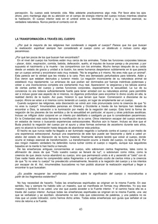 43
percepción. Su cuerpo está tomando vida. Más adelante practicaremos algo más. Por favor abra los ojos
ahora, pero mantenga algo de su atención en el campo de energía interna del cuerpo incluso mientras observa
la habitación. El cuerpo interior está en el umbral entre su identidad formal y su identidad esencial, su
verdadera naturaleza. Nunca pierda el contacto con él.
LA TRANSFORMACIÓN A TRAVÉS DEL CUERPO
¿Por qué la mayoría de las religiones han condenado o negado el cuerpo? Parece que los que buscan
la realización espiritual siempre han considerado el cuerpo como un obstáculo o incluso como algo
pecaminoso.
¿Por qué tan pocos de los que buscan han encontrado?
En el nivel del cuerpo los hombres están muy cerca de los animales. Todas las funciones corporales básicas
- placer, dolor, respiración, comida, bebida, defecación, sueño, el impulso de buscar pareja y de procrear, y por
supuesto el nacimiento y la muerte - las compartimos con los animales. Mucho tiempo después de su caída
desde un estado de gracia y unidad a la ilusión, los seres humanos despertaron súbitamente en lo que parecía
ser un cuerpo animal y encontraron esto muy molesto. "No te engañes a ti mismo. No eres más que un animal".
Esta parecía ser la verdad que les miraba a la cara. Pero era demasiado perturbadora para tolerarla. Adán y
Eva vieron que estaban desnudos y tuvieron miedo. La negación inconsciente de su naturaleza animal se
estableció muy rápidamente. La amenaza de que podían ser dominados por fuerzas instintivas poderosas y
volver a una inconsciencia completa era ciertamente muy real. Aparecieron la vergüenza y los tabúes acerca
de ciertas partes del cuerpo y ciertas funciones corporales, especialmente la sexualidad. La luz de su
conciencia no era todavía suficientemente fuerte para tener amistad con su naturaleza animal, para permitirle
ser e incluso gozar ese aspecto de sí mismos, no digamos profundizar para encontrar lo divino oculto en ella, la
realidad dentro de la ilusión. Así pues, hicieron lo que tenían que hacer. Comenzaron a disociarse de su
cuerpo. Ahora se veían a sí mismos como teniendo un cuerpo, en lugar de simplemente ser un cuerpo.
Cuando surgieron las religiones, esta disociación se volvió aún más pronunciada como la creencia de que "tú
no eres tu cuerpo". Innumerables personas en Oriente y Occidente a través de los tiempos han tratado de
encontrar a Dios, la salvación o la iluminación por medio de la negación del cuerpo. Esta tomó la forma de
negación de los placeres de los sentidos y de la sexualidad en particular, el ayuno y otras prácticas ascéticas.
Incluso se infligían dolor corporal en un intento por debilitarlo o castigarlo ya que lo consideraban pecaminoso.
En la Cristiandad esto solía llamarse la mortificación de la carne. Otros intentaron escapar del cuerpo entrando
en estados de trance o buscando experiencias extracorporales. Muchos aún lo hacen. Incluso se dice que el
Buda practicó la negación del cuerpo por el ayuno y otras formas extremas de ascetismo durante seis años,
pero no alcanzó la iluminación hasta después de abandonar esta práctica.
El hecho es que nunca nadie ha llegado a ser iluminado negando o luchando contra el cuerpo o por medio de
una experiencia extracorporal. Aunque una experiencia de este tipo puede ser fascinante y darle a usted un
atisbo del estado de liberación de la forma material, finalmente s
iempre tendrá que volver al cuerpo, donde
ocurre el trabajo esencial de transformación. La transformación ocurre a través del cuerpo, no lejos de él. Por
eso ningún maestro verdadero ha defendido nunca luchar contra el cuerpo o negarlo, aunque sus seguidores
basados en la mente lo han hecho a menudo.
De las enseñanzas antiguas concernientes al cuerpo, sólo sobreviven ciertos fragmentos, tales como la
afirmación de Jesús de que "Todo vuestro cuerpo se llenará de luz", o sobreviven como mitos, como la
creencia de que Jesús nunca abandonó su cuerpo, sino que permaneció unido a él y ascendió al "cielo" con él.
Casi nadie hasta ahora ha comprendido estos fragmentos o el significado oculto de ciertos mitos y la creencia
de que "tú no eres tu cuerpo" ha prevalecido universalmente, llevando a la negación del cuerpo y a los intentos
por escapar de él. Así, innumerables buscadores no han podido alcanzar la realización espiritual y llegar a
encontrar lo que buscaban.
¿Es posible recuperar las enseñanzas perdidas sobre la significación del cuerpo o reconstruirlas a
partir de los fragmentos existentes?
No hay necesidad de hacerlo. Todas las enseñanzas espirituales se originan en la misma Fuente. En ese
sentido, hay y siempre ha habido sólo un maestro, que se manifiesta en formas muy diferentes. Yo soy ese
maestro y también lo es usted, una vez que pueda acceder a la Fuente interior. Y el camino hacia ella es a
través del cuerpo interior. Aunque todas las enseñanzas espirituales se originan en la misma Fuente, una vez
que se verbalizan y se escriben, obviamente no son más que colecciones de palabras, y una palabra no es
más que un poste indicador, como hemos dicho antes. Todas estas enseñanzas son guías que señalan el ca-
mino de retorno a la Fuente.
 