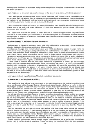 46
término positivo. Por favor, no se apegue a ninguna de esas palabras ni empiece a creer en ellas. No son más
que postes indicadores.
Usted dijo que la presencia es conciencia que se ha ganado a la mente. ¿Quién la recupera?
Usted. Pero ya que en esencia usted es conciencia, podríamos decir también que es un despertar de la
conciencia del sueño de la forma. Esto no quiere decir que su propia forma se desvanecerá instantáneamente en
una explosión de luz. Usted puede continuar teniendo su forma presente y sin embargo ser consciente de lo que
no tiene forma, que nunca muere y que está en lo profundo de usted.
Debo admitir que esto va mucho más allá de mi comprensión y sin embargo en algún nivel profundo
parece que sé de qué está usted hablando. Es más una sensación que otra cosa. ¿Me estoy
engañando a mí mismo?
No. La sensación lo llevará más cerca a la verdad de quién es usted que el pensamiento. No puedo decirle
nada que en el fondo no sepa ya. Cuando usted ha alcanzado cierto grado de unión interior, reconoce la verdad
cuando la oye. Si usted no ha alcanzado todavía esta etapa, la práctica de la conciencia del cuerpo traerá la
profundización necesaria.
HACER MÁS LENTO EL PROCESO DE ENVEJECIMIENTO
Mientras tanto, la conciencia del cuerpo interior tiene otros beneficios en el reino físico. Uno de ellos es una
reducción significativa del ritmo de envejecimiento del cuerpo físico.
Mientras que el cuerpo físico normalmente envejece y se debilita con bastante rapidez, el cuerpo interior no
cambia con el tiempo, excepto que usted puede sentirlo más profundamente y convertirse en él más plenamente.
Si usted tiene veinte años ahora, el campo de energía de su cuerpo interior se sentirá exactamente igual cuando
tenga ochenta. Seguirá siendo vibrantemente vivo. En cuanto su estado habitual cambie de estar fuera del cuerpo
y atrapado en la mente a estar dentro del cuerpo y presente en el Ahora, su cuerpo físico se sentirá más liviano,
más claro, más vivo. Puesto que hay más conciencia en el cuerpo, su estructura molecular de hecho se vuelve
menos densa. Más conciencia significa un debilitamiento de la ilusión de la materialidad.
Cuando usted se identifica más con este cuerpo interior que no pertenece al tiempo, que con el cuerpo
exterior, cuando la presencia se vuelve su modo normal de conciencia y el pasado y el futuro no dominan ya su
atención, usted no acumula ya tiempo en su psique ni en las células del cuerpo. La acumulación de tiempo
como el peso psicológico del pasado y el futuro inhabilita mucho la capacidad de las células para
autorregenerarse. Así que si usted h
abita el cuerpo interior, el cuerpo exterior envejecerá a un ritmo mucho
más lento, e incluso cuando lo haga, su esencia sin tiempo brillará a través de la forma exterior y usted no dará
la apariencia de una persona vieja.
¿Hay alguna evidencia específica de esto? Pruébelo y usted será la evidencia.
FORTALECER EL SISTEMA INMUNOLÓGICO
Otro beneficio de esta práctica en el reino físico es un gran fortalecimiento del sistema inmunológico que
ocurre cuando usted habita el cuerpo. Cuanta más conciencia trae al cuerpo, más fuerte se vuelve el sistema
inmunológico. Es como si cada célula despertara y se alegrara. Al cuerpo le encanta la atención que usted le
presta. Es también una potente forma de autocuración. La mayoría de las enfermedades entran cuando usted
no está presente en su cuerpo. Si el amo no está presente en la casa, todo tipo de personajes sombríos se
alojarán en ella. Cuando usted habita su cuerpo, será difícil que los huéspedes indeseados entren.
No sólo su sistema inmunológico físico se fortalece; su sistema inmunológico psíquico también se refuerza
enormemente. Este último lo protege a usted de los campos negativos mentales y emocionales de los demás,
que son muy contagiosos. Habitar el cuerpo lo protege a usted, no por medio de un escudo, sino elevando la
frecuencia vibratoria de todo su campo de energía, de modo que todo lo que vibra a una frecuencia más baja
como el miedo, la ira, la depresión, etcétera, existe ahora en un nivel de realidad virtualmente diferente. Ya no
entra en su campo de conciencia o si lo hace, usted no necesita ofrecerle ninguna resistencia porque pasa
derecho a través de usted. Por favor, no acepte o rechace simplemente lo que estoy diciendo. Póngalo a
prueba.
Hay una meditación de autocuración simple, pero efectiva, que usted puede hacer siempre que necesite
elevar su sistema inmunológico. Es particularmente efectiva si la usa cuando siente los primeros síntomas de
una enfermedad, pero también funciona con enfermedades que están ya arraigadas si la practica frecuen-
temente con una concentración intensa. También contrarrestará cualquier perturbación de su campo de
energía por alguna forma de negatividad. Sin embargo, no es un sustituto de la práctica diaria de estar en el
cuerpo; de lo contrario, sus efectos serán sólo temporales. Aquí está.
Cuando usted no esté ocupado durante algunos minutos y especialmente por la noche antes de quedarse
dormido y por la mañana antes de levantarse, "inunde" su cuerpo con conciencia. Cierre los ojos. Acuéstese
 