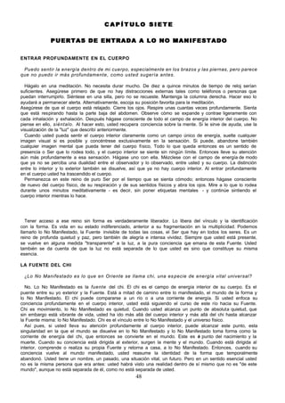 48
C A P Í T U L O S I E T E
C A P Í T U L O S I E T E
PUERTAS DE ENTRADA A LO NO MANIFESTADO
PUERTAS DE ENTRADA A LO NO MANIFESTADO
ENTRAR PROFUNDAMENTE EN EL CUERPO
Puedo sentir la energía dentro de mi cuerpo, especialmente en los brazos y las piernas, pero parece
que no puedo ir más profundamente, como usted sugería antes.
Hágalo en una meditación. No necesita durar mucho. De diez a quince minutos de tiempo de reloj serían
suficientes. Asegúrese primero de que no hay distracciones externas tales como teléfonos o personas que
puedan interrumpirlo. Siéntese en una silla, pero no se recueste. Mantenga la columna derecha. Hacer eso lo
ayudará a permanecer alerta. Alternativamente, escoja su posición favorita para la meditación.
Asegúrese de que el cuerpo está relajado. Cierre los ojos. Respire unas cuantas veces profundamente. Sienta
que está respirando hasta la parte baja del abdomen. Observe cómo se expande y contrae ligeramente con
cada inhalación y exhalación. Después hágase consciente de todo el campo de energía interior del cuerpo. No
piense en ello, siéntalo. Al hacer esto, usted recupera conciencia sobre la mente. Si le sirve de ayuda, use la
visualización de la "luz" que describí anteriormente.
Cuando usted pueda sentir el cuerpo interior claramente como un campo único de energía, suelte cualquier
imagen visual si es posible y concéntrese exclusivamente en la sensación. Si puede, abandone también
cualquier imagen mental que pueda tener del cuerpo físico, Todo lo que queda entonces es un sentido de
presencia o Ser que lo rodea todo, y el cuerpo interior se siente sin ningún límite. Entonces lleve su atención
aún más profundamente a esa sensación. Hágase uno con ella. Mézclese con el campo de energía de modo
que ya no se perciba una dualidad entre el observador y lo observado, entre usted y su cuerpo. La distinción
entre lo interior y lo exterior también se disuelve, así que ya no hay cuerpo interior. Al entrar profundamente
en el cuerpo usted ha trascendido el cuerpo.
Permanezca en este reino de puro Ser por el tiempo que se sienta cómodo; entonces hágase consciente
de nuevo del cuerpo físico, de su respiración y de sus sentidos físicos y abra los ojos. Mire a lo que lo rodea
durante unos minutos meditativamente - es decir, sin poner etiquetas mentales - y continúe sintiendo el
cuerpo interior mientras lo hace.
Tener acceso a ese reino sin forma es verdaderamente liberador. Lo libera del vínculo y la identificación
con la forma. Es vida en su estado indiferenciado, anterior a su fragmentación en la multiplicidad. Podemos
llamarlo lo No Manifestado, la Fuente invisible de todas las cosas, el Ser que hay en todos los seres. Es un
reino de profunda quietud y paz, pero también de alegría e intensa vividez. Siempre que usted está presente,
se vuelve en alguna medida "transparente" a la luz, a la pura conciencia q
ue emana de esta Fuente. Usted
también se da cuenta de que la luz no está separada de lo que usted es sino que constituye su misma
esencia.
LA FUENTE DEL CHI
¿Lo No Manifestado es lo que en Oriente se llama chi, una especie de energía vital universal?
No. Lo No Manifestado es la fuente del chi. El chi es el campo de energía interior de su cuerpo. Es el
puente entre su yo exterior y la Fuente. Está a mitad de camino entre lo manifestado, el mundo de la forma y
lo No Manifestado. El chi puede compararse a un río o a una corriente de energía. Si usted enfoca su
conciencia profundamente en el cuerpo interior, usted está siguiendo el curso de este río hacia su Fuente.
Chi es movimiento, lo No Manifestado es quietud. Cuando usted alcanza un punto de absoluta quietud, que
sin embargo está vibrante de vida, usted ha ido más allá del cuerpo interior y más allá del chi hasta alcanzar
la Fuente misma: lo No Manifestado. Chi es el vínculo entre lo No Manifestado y el universo físico.
Así pues, si usted lleva su atención profundamente al cuerpo interior, puede alcanzar este punto, esta
singularidad en la que el mundo se disuelve en lo No Manifestado y lo No Manifestado toma forma como la
corriente de energía del chi, que entonces se convierte en el mundo. Este es e
l punto del nacimiento y la
muerte. Cuando su conciencia está dirigida al exterior, surgen la mente y el mundo. Cuando está dirigida al
interior, comprende o realiza su propia Fuente y retorna a casa, a lo No Manifestado. Entonces, cuando su
conciencia vuelve al mundo manifestado, usted reasume la identidad de la forma que temporalmente
abandonó. Usted tiene un nombre, un pasado, una situación vital, un futuro. Pero en un sentido esencial usted
no es la misma persona que era antes: usted habrá visto una realidad dentro de sí mismo que no es "de este
mundo", aunque no está separada de él, como no está separada de usted.
 