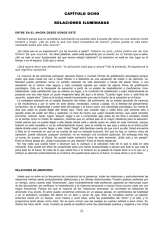 53
CAPÍTULO OCHO
CAPÍTULO OCHO
RELACIONES I
RELACIONES I LUMINADAS
LUMINADAS
ENTRE EN EL AHORA DESDE DONDE ESTÉ
Siempre pensé que la verdadera iluminación es posible sólo a través del amor en una relación entre
hombre y mujer. ¿No es esto lo que nos hace completos de nuevo? ¿Cómo puede la vida estar
realizada hasta que esto ocurra?
¿Es cierto eso en su experiencia? ¿Le ha ocurrido a usted? Todavía no pero ¿cómo podría ser de otra
forma? Sé que ocurrirá. En otras palabras, usted está esperando por un evento en el tiempo que lo salve.
¿No es este el error fundamental del que hemos estado hablando? La salvación no está en otro lugar en el
tiempo o en el espacio. Está aquí y ahora.
¿Qué quiere decir esa afirmación, "la salvación está aquí y ahora"? No la entiendo. Ni siquiera sé lo
que significa salvación.
La mayoría d
e las personas persiguen placeres físicos o muchas formas de gratificación psicológica porque
creen que esas cosas los van a hacer felices o a liberarlos de una sensación de miedo o de carencia. La
felicidad puede percibirse como un sentido realzado de vida alcanzado a través del placer físico, o una
sensación de sí mismo más segura y más completa lograda por medio de alguna forma de gratificación
psicológica. Esta es la búsqueda de salvación a partir de un estado de insatisfacción o insuficiencia. Inva-
riablemente, cada satisfacción que se obtiene es fugaz, y la condición de satisfacción o logro habitualmente se
proyecta una vez más hacia un punto imaginario lejos del aquí y el ahora. "Cuando logre esto o esté libre de
aquello, estaré bien". Esta es la actitud mental inconsciente que crea la ilusión de la salvación en el futuro.
La verdadera salvación es un estado liberación del miedo, del sufrimiento, de un estado percibido de carencia
y de insuficiencia y por lo tanto de todo deseo, necesidad, codicia y apego. Es la libertad del pensamiento
compulsivo, de la negatividad y sobre todo del pasado y el futuro como una necesidad psicológica. Su mente le
dice que usted no puede llegar allá desde aquí. Tiene que suceder algo o usted tiene que volverse esto o
aquello antes de poder ser libre y realizado. Le dice de hecho que usted necesita tiempo, que usted necesita
encontrar, ordenar, hacer, lograr, adquirir, llegar a ser o comprender algo antes de ser libre o completo. Usted
ve el tiempo como el medio de salvación, mientras que en verdad este es el mayor obstáculo para la salvación.
Usted piensa que no puede llegar a ella desde donde está y siendo quien es usted en este momento, porque
todavía no está completo o no es suficientemente bueno, pero la verdad es que aquí y ahora es el único punto
desde donde usted puede llegar a ella. Usted "llega" allá dándose cuenta de que está ya allá. Usted encuentra
a Dios en el momento en que se da cuenta de que no necesita buscarlo. Así que no hay un camino único de
salvación: puede utilizarse cualquier condición, no se necesita una condición particular. Sin embargo sólo hay
un punto de acceso: el Ahora. No puede haber salvación fuera de este momento. ¿Está solo y sin pareja?
Entre al Ahora desde ahí. ¿Está involucrado en una relación? Entre al Ahora desde ahí.
No hay nada que pueda hacer o alcanzar que lo acerque a la salvación más de lo que lo está en este
momento. Esto puede ser difícil de comprender para una mente acostumbrada a pensar que todo lo que vale la
pena está en el futuro. Ni nada de lo que usted hizo o le hicieron en el pasado le impide decir sí a lo que es y
enfocar su atención profundamente en el Ahora. No puede hacer esto en el futuro. Lo hace ahora o no lo hace.
RELACIONES DE AMOR/ODIO
Hasta que no entre en la frecuencia de conciencia de la presencia, todas las relaciones y particularmente las
relaciones íntimas serán profundamente defectuosas y en últimas disfuncionales. Pueden parecer perfectas por
un tiempo, como cuando está "enamorado", pero invariablemente esta perfección aparente se interrumpe cuan-
do las discusiones, los conflictos, la insatisfacción y la violencia emocional o incluso física ocurren cada vez con
mayor frecuencia. Parece ser que la mayoría de las "relaciones amorosas" se convierten en relaciones de
amor/odio muy pronto. El amor puede convertirse entonces en un ataque salvaje, en sentimientos de hostilidad
o en el abandono completo del afecto en un abrir y cerrar de ojos. Esto se considera normal. La relación
entonces oscila por un tiempo, unos meses o unos años, entre las polaridades del "amor" y el odio, y le
proporciona tanto placer como dolor. No es poco común que las parejas se vuelvan adictas a esos ciclos. Su
drama los hace sentir vivos. Cuando se pierde el equilibrio entre las polaridades positiva y negativa y los ciclos
 