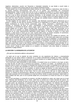 54
negativos, destructivos, ocurren con frecuencia e intensidad crecientes, lo que tiende a ocurrir tarde o
temprano, no pasará mucho tiempo antes de que la relación finalmente fracase.
Puede parecer que si usted simplemente pudiera eliminar los ciclos negativos o destructivos, todo iría bien y
la relación florecería hermosamente, pero esto no es posible. Las polaridades son mutuamente
interdependientes. Usted no puede tener una sin la otra. Lo positivo ya contiene en sí mismo, aunque todavía
sin manifestar, lo negativo. Los dos son de hecho aspectos diferentes de la misma disfunción. Estoy hablando
aquí de lo que se llama comúnmente relaciones románticas, no del verdadero amor, que no tiene contrario
porque surge de un lugar más allá de la mente. El amor como un estado continuo es todavía bastante raro, tan
raro como los seres humanos conscientes. Sin embargo son posibles breves y elusivos atisbos de amor,
siempre que hay una ruptura en la corriente de la mente.
El lado negativo de una relación es, por supuesto, más fácilmente reconocible como disfuncional que el
positivo. Y también es más fácil de reconocer la fuente de la negatividad en su pareja que en usted mismo.
Puede manifestarse en muchas formas: posesividad, celos, control, retraimiento y resentimiento no ma-
nifestado, la necesidad de tener la razón, insensibilidad y enfrascamiento, reclamos emocionales y
manipulación, la necesidad de discutir, criticar, juzgar, culpar o atacar, ira, revancha inconsciente por el dolor
pasado infligido por un padre, rabia y violencia física. En el lado contrario, usted está "enamorado" de su
pareja. Este es al principio un estado profundamente satisfactorio. Usted se siente intensamente vivo. Su
existencia se ha vuelto repentinamente significativa porque alguien lo necesita, lo desea y lo hace sentir
especial, y usted siente lo mismo por él o ella. Cuando están juntos, se sienten completos. El sentimiento
puede volverse tan intenso que el resto del mundo se desvanece en la insignificancia.
Sin embargo, puede que usted se haya dado cuenta también de que hay una cualidad de carencia y de
apego en esa intensidad. Usted se vuelve adicto a la otra persona. Él o ella actúa sobre usted como una droga.
Usted está en un punto alto cuando la droga está disponible, pero incluso la posibilidad o el pensamiento de
que pueda no estar ahí para usted puede llevarlo a los celos, la posesividad, los intentos de manipulación por
medio del chantaje emocional, la inculpación y las acusaciones, el miedo a la pérdida. Si la otra persona lo
deja, esto puede hacer surgir la más intensa hostilidad o la tristeza y la desesperación más profundas. En un
instante, la ternura amorosa puede convertirse en un ataque salvaje o en una tristeza espantosa. ¿Dónde está
el amor ahora? ¿Puede el amor cambiar en un instante a su contrario? ¿Era amor desde un comienzo o
solamente un apego adictivo?
LA ADICCIÓN Y LA BÚSQUEDA DE LA PLENITUD
¿Por qué nos volveríamos adictos a otra persona?
La razón por la que la relación de amor romántico es una experiencia tan intensa y universalmente
perseguida es que parece ofrecer la liberación de un estado profundamente arraigado de miedo, necesidad,
carencia y falta de plenitud que es parte de la condición humana en su estado no redimido o iluminado. Hay
una dimensión física y otra psicológica en este estado.
En el nivel físico, usted obviamente no está completo, ni lo estará nunca: es un hombre o una mujer, es decir,
la mitad d
el todo. En este nivel, la añoranza de la plenitud - el retorno a la unidad - se manifiesta como una
atracción entre el macho y la hembra, la necesidad del hombre de una mujer, la necesidad de la mujer de un
hombre. Es un impulso casi irresistible de unión con la polaridad de energía contraria. La raíz de este impulso
es espiritual: la añoranza del fin de la dualidad, un retorno al estado de plenitud. La unión sexual es lo más
cerca que usted puede estar de este estado en el plano físico. Por eso es la experiencia más profundamente
satisfactoria que puede ofrecer el reino físico. Pero la unión sexual no es más que un atisbo fugaz de la
plenitud, un instante de bienaventuranza. Mientras se busque inconscientemente como un medio de salvación,
usted está buscando el fin de la dualidad en el nivel de la forma, donde no puede encontrarse. Usted recibe un
atisbo tantálico del cielo, pero no se le permite habitar allí y se encuentra a sí mismo de nuevo en un cuerpo
separado.
En el nivel psicológico, la sensación d
e carencia y de falta de plenitud es, acaso, aún mayor que en el nivel
físico. Mientras esté identificado con la mente, usted tiene un sentido de sí mismo derivado del exterior. Es
decir, usted obtiene el sentido de quién es de cosas que en últimas no tienen nada que ver con quién es usted:
su papel social, las posesiones, la apariencia externa, los éxitos y fracasos, los sistemas de creencias,
etcétera. Este ser falso, elaborado por la mente, el ego, se siente vulnerable, inseguro y siempre está buscando
cosas nuevas con las cuales identificarse para que le den una sensación de que existe. Pero nunca nada es
suficiente para darle una realización duradera. Su miedo y su sentido de carencia y necesidad permanecen.
Pero entonces llega esta relación especial. Parece ser la respuesta a todos los problemas del ego y llenar
todas sus necesidades. Al menos así parece al principio. Todas las demás cosas de las que usted derivaba su
sentido de sí mismo antes, ahora se vuelven relativamente insignificantes. Usted tiene ahora un solo punto
focal que las reemplaza a todas, da sentido a su vida, y a través del cual usted define su identidad: la persona
de la que está "enamorado". Ya no es un fragmento desconectado en un universo carente de afecto, o eso
parece. Su mundo ahora tiene un centro: el amado. El hecho de que el centro esté fuera de usted y que, por lo
tanto, usted todavía tenga un sentido de sí mismo derivado del exterior, no parece importar al principio. Lo que
importa es que los sentimientos subyacentes de no plenitud, miedo, carencia y falta de realización, tan
 