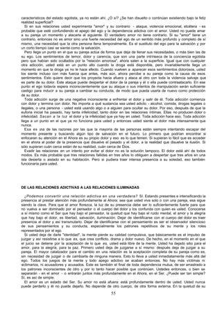 55
característicos del estado egotista, ya no están ahí. ¿O sí? ¿Se han disuelto o continúan existiendo bajo la feliz
realidad superficial?
Si en sus relaciones usted experimenta "amor" y su contrario - ataque, violencia emocional, etcétera - es
probable que esté confundiendo el apego del ego y la dependencia adictiva con el amor. Usted no puede amar
a su pareja un momento y atacarla al siguiente. El verdadero amor no tiene contrario. Si su "amor" tiene un
contrario, entonces no es amor sino una fuerte necesidad del ego de un sentido más profundo y completo de sí
mismo, una necesidad que la otra persona llena temporalmente. Es el sustituto del ego para la salvación y por
un corto tiempo casi se siente como la salvación.
Pero llega un punto en el que su pareja actúa de forma que deja de llenar sus necesidades, o más bien las de
su ego. Los sentimientos de temor, dolor y carencia, que son una parte intrínseca de la conciencia egotista
pero que habían sido ocultados por la "relación amorosa", ahora salen a la superficie. Igual que con cualquier
otra adicción, usted está en un punto alto cuando la droga está disponible, pero invariablemente llega un
momento en que la droga ya no le hace efecto. Cuando vuelven a aparecer esos sentimientos dolorosos, usted
los siente incluso con más fuerza que antes, más aún, ahora percibe a su pareja como la causa de esos
sentimientos. Esto quiere decir que los proyecta hacia afuera y ataca al otro con toda la violencia salvaje que
es parte de su dolor. Este ataque puede despertar el dolor de la pareja y él o ella puede contraatacarlo. En ese
punto el ego todavía espera inconscientemente que su ataque o sus intentos de manipulación serán suficiente
castigo para inducir a su pareja a cambiar su conducta, de modo que pueda usarla de nuevo como protección
de su dolor.
Toda adicción surge de una negativa inconsciente a enfrentar el dolor y salir de él. Toda adicción comienza
con dolor y termina con dolor. No importa a qué sustancia sea usted adicto - alcohol, comida, drogas legales o
ilegales, o una persona - usted está usando algo o a alguien para ocultar su dolor. Por eso, después de que la
euforia inicial ha pasado, hay tanta infelicidad, tanto dolor en las relaciones íntimas. Ellas no producen dolor o
infelicidad. Sacan a la luz el dolor y la infelicidad que ya hay en usted. Toda adicción hace eso. Toda adicción
llega a un punto en el que ya no funciona para usted y entonces usted siente el dolor más intensamente que
nunca.
Esa es u
na de las razones por las que la mayoría de las personas están siempre intentando escapar del
momento presente y buscando algún tipo de salvación en el futuro. Lo primero que podrían encontrar si
enfocaran su atención en el Ahora es su propio dolor y eso es lo que temen. Si supieran lo fácil que es acceder
en el ahora al poder de la presencia que disuelve el pasado y el dolor, a la realidad que disuelve la ilusión. Si
sólo supieran cuán cerca están de su realidad, cuán cerca de Dios.
Evadir las relaciones en un intento por evitar el dolor no es la solución tampoco. El dolor está ahí de todos
modos. Es más probable que tres relaciones fallidas en tres años lo obliguen a despertar que tres años en una
isla desierta o aislado en su habitación. Pero si pudiera traer intensa presencia a su soledad, eso también
funcionaría para usted.
DE LAS RELACIONES ADICTIVAS A LAS RELACIONES ILUMINADAS
¿Podemos convertir una relación adictiva en una verdadera? Sí. Estando presentes e intensificando la
presencia al prestar atención más profundamente al Ahora: sea que usted viva solo o con una pareja, esa sigue
siendo la clave. Para que el amor florezca, la luz de su presencia debe ser lo suficientemente fuerte para que
no vuelva a ser dominado por el pensador o el cuerpo del dolor y los confunda con quien es usted. Conocerse
a sí mismo como el Ser que hay bajo el pensador, la quietud que hay bajo el ruido mental, el amor y la alegría
que hay bajo el dolor, es libertad, salvación, iluminación. Dejar de identificarse con el cuerpo del dolor es traer
presencia al dolor y así transmutarlo. Dejar de identificarse con el pensamiento es ser el observador silencioso
de sus pensamientos y su conducta, especialmente los patrones repetitivos de su mente y los roles
representados por el ego.
Si usted deja de darle "identidad", la mente pierde su calidad compulsiva, que básicamente es el impulso de
juzgar y así resistirse a lo que es, que crea conflicto, drama y dolor nuevo. De hecho, en el momento en el que
el juicio se detiene por la aceptación de lo que es, usted está libre de la mente. Usted ha dejado sitio para el
amor, para la alegría, para la paz. Primero usted deja de juzgarse a sí mismo: después deja de juzgar a su
pareja. El mayor catalizador para el cambio en una relación es la aceptación completa de su pareja como es,
sin necesidad de juzgar o de cambiarla de ninguna manera. Esto lo lleva a usted inmediatamente más allá del
ego. Todos los juegos de la mente y todo apego adictivo se acaban entonces. No hay más víctimas ni
victimarios, ni acusadores y acusados. Este es también el final de toda dependencia mutua, de ser arrastrado a
los patrones inconscientes de otro y por lo tanto hacer posible que continúen. Ustedes entonces, o bien se
separarán - en el amor - o entrarán juntos más profundamente en el Ahora, en el Ser. ¿Puede ser tan simple?
Sí, es así de simple.
El amor es un estado del Ser. Su amor no está afuera: está profundamente dentro de usted. Usted nunca
puede perderlo y él no puede dejarlo. No depende de otro cuerpo, de otra forma externa. En la quietud de su
 