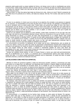56
presencia usted puede sentir su propia realidad sin forma y sin tiempo como la vida no manifestada que anima
su forma física. Usted puede entonces sentir la misma vida en lo profundo de todos los demás seres humanos
y de todas las criaturas. Usted mira más allá del velo de la forma y la separación. Esa es la realización de la
unidad. Ese es el amor.
¿Qué es Dios? La Vida Una eterna bajo todas las formas de la vida. ¿Qué es el amor? Sentir la presencia de
esta Vida Una en lo profundo de sí mismo y de todas las criaturas. Ser eso. Por lo tanto, todo amor es el amor
de Dios.
El amor no es selectivo, lo mismo que la luz del sol no es selectiva. No convierte a una persona en especial.
No es exclusivo. La exclusividad no es el amor de Dios sino el "amor" del ego. Sin embargo, la intensidad con
la cual el verdadero amor se siente puede variar. Puede haber una persona que refleja su amor más clara e
intensamente que las demás y si esa persona siente lo mismo hacia usted, se puede decir que usted está en
una relación amorosa con ella o él. El lazo que lo conecta con esa persona es el mismo que lo conecta con la
persona que se sienta a su lado en el autobús, o con un pájaro, un árbol, una flor. Sólo que el grado de
intensidad con el cual se siente es diferente.
Incluso en una relación que es adictiva en otros sentidos, puede haber momentos en los que algo más real
brilla, algo más allá de sus necesidades adictivas mutuas. Esos son momentos en los que su mente y la de su
pareja brevemente se calman y el cuerpo del dolor está temporalmente en un estado latente. Esto puede
ocurrir a veces durante la intimidad física. O cuando los dos están presenciando el milagro del nacimiento de
un niño, o en presencia de la muerte, o cuando uno de los dos está gravemente enfermo, cualquier cosa que
vuelva la mente carente de poder. Cuando esto ocurre, su Ser, que está habitualmente enterrado bajo la
mente, se revela y es eso lo que hace posible la verdadera comunicación.
La comunicación e
s comunión, la realización de la unidad, que es amor. Habitualmente, esto se pierde de
nuevo muy rápido a menos que usted sea capaz de permanecer suficientemente presente para mantener fuera
la mente y sus patrones. En cuanto la mente y la identificación con ella retornan, usted ya no es usted mismo
sino una imagen mental de usted mismo, y empieza a representar papeles de nuevo para llenar las
necesidades de su ego. Usted es una mente humana de nuevo que aparenta ser un ser humano, interactuando
con otra mente, representando un drama llamado "amor".
Aunque son posibles breves atisbos, el amor no puede florecer a menos que usted esté permanentemente
libre de la identificación con la mente y su presencia sea lo suficientemente intensa para haber disuelto e
l
cuerpo del dolor, o al menos pueda permanecer presente como el observador. El cuerpo del dolor no puede
dominarlo entonces y volverse así destructor del amor.
LAS RELACIONES COMO PRÁCTICA ESPIRITUAL
Mientras el modo de conciencia egotista y todas las estructuras sociales, políticas y económicas que este
creó entran en su etapa final y se destruyen, las relaciones entre hombres y mujeres reflejan el profundo estado
de crisis en el que la humanidad se encuentra ahora. En la medida en que los humanos s
e han ido iden-
tificando cada vez más con la mente, la mayoría de las relaciones no se arraigan en el Ser y así se convierten
en una fuente de dolor y permanecen dominadas por los problemas y el conflicto.
Ahora hay millones de personas que viven solas o como padres solteros, incapaces de establecer una
relación íntima o renuentes a repetir el drama demente de las relaciones pasadas.
Otros saltan de una relación a otra, de un ciclo de placer y dolor a otro, en busca de la meta esquiva de
realización a través de la unión con la polaridad de energía contraria. Otros se comprometen y continúan juntos
en una relación disfuncional - en la que prevalece la negatividad - por el bien de los hijos, por la seguridad, la
fuerza de la costumbre, el miedo a estar solos o algún otro arreglo "beneficioso", o incluso por la adicción
inconsciente a la excitación del drama emocional y el dolor.
Sin embargo, cada crisis supone no sólo un peligro sino también una oportunidad. Si las relaciones energizan
y magnifican los patrones de la mente egotista y activan el cuerpo del dolor, como ocurre en estos tiempos,
¿por qué no aceptar este hecho más que tratar de escapar de él? ¿Por qué no cooperar con él en lugar de
evitar las relaciones o continuar persiguiendo el fantasma de un compañero ideal como respuesta a sus
problemas o como un medio de sentirse realizado? La oportunidad que está oculta en cada crisis no se
manifiesta hasta que todos los hechos de una situación dada se reconocen y aceptan completamente. Mientras
usted los niegue, mientras trate de escapar de ellos o desee que las cosas sean diferentes, la ventana de la
oportunidad no se abrirá, y usted permanecerá atrapado en esa situación, que continuará siendo la misma o se
deteriorará más.
El reconocimiento y la aceptación de los hechos traen consigo un cierto grado de libertad. Por ejemplo,
cuando usted sabe que no hay armonía y se da cuenta de ese hecho, a través de ese conocimiento ha
aparecido un nuevo factor y la falta de armonía no puede permanecer sin cambiar. Cuando usted sabe que no
está en paz, su conocimiento crea un espacio tranquilo que rodea a su falta de paz en un abrazo amoroso y
tierno que la transmuta y la convierte en paz. En cuanto a la transformación interior, no hay nada que usted
 