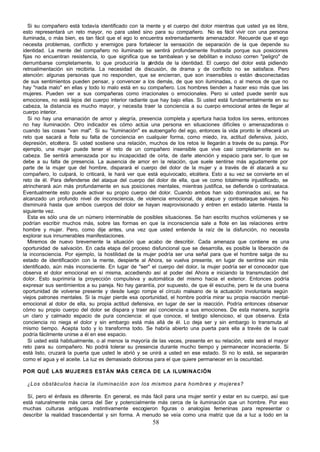 58
Si su compañero está todavía identificado con la mente y el cuerpo del dolor mientras que usted ya es libre,
esto representará un reto mayor, no para usted sino para su compañero. No es fácil vivir con una persona
iluminada, o más bien, es tan fácil que el ego lo encuentra extremadamente amenazador. Recuerde que el ego
necesita problemas, conflicto y enemigos para fortalecer la sensación de separación de la que depende su
identidad. La mente del compañero no iluminado se sentirá profundamente frustrada porque sus posiciones
fijas no encuentran resistencia, lo que significa que se tambalean y se debilitan e incluso corren "peligro" de
derrumbarse completamente, lo que produciría la p
érdida de la identidad. El cuerpo del dolor está pidiendo
retroalimentación sin recibirla. La necesidad de discusión, de drama y de conflicto no se satisface. Pero
atención: algunas personas que no responden, que se encierran, que son insensibles o están d
esconectadas
de sus sentimientos pueden pensar, y convencer a los demás, de que son iluminadas, o al menos de que no
hay "nada malo" en ellas y todo lo malo está en su compañero. Los hombres tienden a hacer eso más que las
mujeres. Pueden ver a sus compañeras como irracionales o emocionales. Pero si usted puede sentir sus
emociones, no está lejos del cuerpo interior radiante que hay bajo ellas. Si usted está fundamentalmente en su
cabeza, la distancia es mucho mayor, y necesita traer la conciencia a su cuerpo emocional antes de llegar al
cuerpo interior.
Si no hay una emanación de amor y alegría, presencia completa y apertura hacia todos los seres, entonces
no hay iluminación. Otro indicador es cómo actúa una persona en situaciones difíciles o amenazadoras o
cuando las cosas "van mal". Si su "iluminación" es autoengaño del ego, entonces la vida pronto le ofrecerá un
reto que sacará a flote su falta de conciencia en cualquier forma, como miedo, ira, actitud defensiva, juicio,
depresión, etcétera. Si usted sostiene una relación, muchos de los retos le llegarán a través de su pareja. Por
ejemplo, una mujer puede tener el reto de un compañero insensible que vive casi completamente en su
cabeza. Se sentirá amenazada por su incapacidad de oírla, de darle atención y espacio para ser, lo que se
debe a su falta de presencia. La ausencia de amor en la relación, que suele sentirse más agudamente por
parte de la mujer que del hombre, disparará el cuerpo del dolor de la mujer y a través de él atacará a su
compañero, lo culpará, lo criticará, le hará ver que está equivocado, etcétera. Esto a su vez se convierte en el
reto de él. Para defenderse del ataque del cuerpo del dolor de ella, que ve como totalmente injustificado, se
atrincherará aún más profundamente en sus posiciones mentales, mientras justifica, se defiende o contraataca.
Eventualmente esto puede activar su propio cuerpo del dolor. Cuando ambos han sido dominados así, se ha
alcanzado un profundo nivel de inconsciencia, de violencia emocional, de ataque y contraataque salvajes. No
disminuirá hasta que ambos cuerpos del dolor se hayan reaprovisionado y entren en estado latente. Hasta la
siguiente vez.
Esta es sólo una de un número interminable de posibles situaciones. Se han escrito muchos volúmenes y se
podrían escribir muchos más, sobre las formas en que la inconsciencia sale a flote en las relaciones entre
hombre y mujer. Pero, como dije antes, una vez que usted entiende la raíz de la disfunción, no necesita
explorar sus innumerables manifestaciones.
Miremos de nuevo brevemente la situación que acabo de describir. Cada amenaza que contiene es una
oportunidad de salvación. En cada etapa del proceso disfuncional que se desarrolla, es posible la liberación de
la inconsciencia. Por ejemplo, la hostilidad de la mujer podría ser una señal para que el hombre salga de su
estado de identificación con la mente, despierte al Ahora, se vuelva presente, en lugar de sentirse aún más
identificado, aún más inconsciente. En lugar de "ser" el cuerpo del dolor, la mujer podría ser el conocedor que
observa el dolor emocional en sí misma, accediendo así al poder del Ahora e iniciando la transmutación del
dolor. Esto suprimiría la proyección compulsiva y automática del mismo hacia el exterior. Entonces podría
expresar sus sentimientos a su pareja. No hay garantía, por supuesto, de que él escuche, pero le da una buena
oportunidad de volverse presente y desde luego rompe el círculo malsano de la actuación involuntaria según
viejos patrones mentales. Si la mujer pierde esa oportunidad, el hombre podría mirar su propia reacción mental-
emocional al dolor de ella, su propia actitud defensiva, en lugar de ser la reacción. Podría entonces observar
cómo su propio cuerpo del dolor se dispara y traer así conciencia a sus emociones. De esta manera, surgiría
un claro y calmado espacio de pura conciencia: el que conoce, el testigo silencioso, el que observa. Esta
conciencia no niega el dolor y sin embargo está más allá de él. Lo deja ser y sin embargo lo transmuta al
mismo tiempo. Acepta todo y lo transforma todo. Se habría abierto una puerta para ella a través de la cual
podría fácilmente unirse a él en ese espacio.
Si usted está habitualmente, o al menos la mayoría de las veces, presente en su relación, este será el mayor
reto para su compañero. No podrá tolerar su presencia durante mucho tiempo y permanecer inconsciente. Si
está listo, cruzará la puerta que usted le abrió y se unirá a usted en ese estado. Si no lo está, se separarán
como el agua y el aceite. La luz es demasiado dolorosa para el que quiere permanecer en la oscuridad.
POR QUÉ LAS MUJERES ESTÁN MÁS CERCA DE LA ILUMINACIÓN
¿Los obstáculos hacia la iluminación son los mismos para hombres y mujeres?
Sí, pero el énfasis es diferente. En general, es más fácil para una mujer sentir y estar en su cuerpo, así que
está naturalmente más cerca del Ser y potencialmente más cerca de la iluminación que un hombre. Por eso
muchas culturas antiguas instintivamente escogieron figuras o analogías femeninas para representar o
describir la realidad trascendental y sin forma. A menudo se veía como una matriz que da a luz a todo en la
 