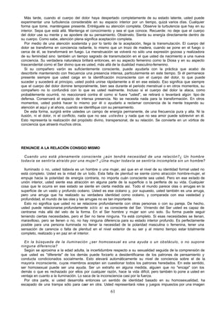 61
Más tarde, cuando el cuerpo del dolor haya despertado completamente de su estado latente, usted puede
experimentar una turbulencia considerable en su espacio interior por un tiempo, quizá varios días. Cualquier
forma que tome, manténgase presente. Entréguele su atención completa. Observe la turbulencia que hay en su
interior. Sepa que está allá. Mantenga el conocimiento y sea el que conoce. Recuerde: no deje que el cuerpo
del dolor use su mente y se apodere de su pensamiento. Obsérvelo. Sienta su energía directamente dentro de
su cuerpo. Como sabe, atención plena significa aceptación completa.
Por medio de una atención sostenida y por lo tanto de la aceptación, llega la transmutación. El cuerpo del
dolor se transforma en conciencia radiante, lo mismo que un trozo de madera, cuando se pone en el fuego o
cerca de él, se transformará en fuego. La menstruación se volverá no sólo una expresión gozosa y realizadora
de su feminidad sino también un tiempo sagrado de transmutación en el que usted da nacimiento a una nueva
conciencia. Su verdadera naturaleza brillará entonces, en su aspecto femenino como la Diosa y en su aspecto
trascendental como el Ser divino que es usted, más allá de la dualidad masculino-femenino.
Si su compañero varón es suficientemente consciente, puede ayudarla con la práctica que acabo de
describirle manteniendo con frecuencia una presencia intensa, particularmente en este tiempo. Si él permanece
presente siempre que usted caiga en la identificación inconsciente con el cuerpo del dolor, lo que puede
suceder y sucederá al principio, usted podrá unirse rápidamente a él en ese estado. Eso significa que siempre
que el cuerpo del dolor domine temporalmente, bien sea durante el periodo menstrual o en otros momentos, su
compañero no lo confundirá con lo que es usted realmente. Incluso si el cuerpo del dolor la ataca, como
probablemente ocurrirá, no reaccionará contra él como si fuera "usted", se retirará o levantará algún tipo de
defensa. Conservará el espacio de intensa presencia. No se necesita nada para la transformación. En otros
momentos, usted podrá hacer lo mismo por él o ayudarlo a reclamar conciencia de la mente trayendo su
atención al aquí y al ahora, cuando se identifique con su pensamiento.
De esta forma, surgirá entre ustedes un campo de energía permanente, de una frecuencia pura y alta. Ni la
ilusión, ni el dolor, ni el conflicto, nada que no sea ustedes y nada que no sea amor puede sobrevivir en él.
Esto representa la realización del propósito divino, transpersonal, de su relación. Se convierte en un vórtice de
conciencia que atraerá muchos otros.
RENUNCIE A LA RELACIÓN CONSIGO MISMO
Cuando uno está plenamente consciente ¿aún tendrá necesidad de una relación?¿ Un hombre
todavía se sentiría atraído por una mujer? ¿Una mujer todavía se sentiría incompleta sin un hombre?
Iluminado o no, usted todavía es un hombre o una mujer, así que en el nivel de su identidad formal usted no
está completo. Usted es la mitad de un todo. Esta falta de plenitud se siente como atracción hombre-mujer, el
empuje hacia la polaridad de energía contraria, no importa cuán consciente sea usted. Pero en ese estado de
unión interior, usted siente esa atracción en alguna parte de la superficie o la periferia de su vida. Cualquier
cosa que le ocurra en ese estado se siente en cierta medida así. Todo el mundo parece olas o arrugas en la
superficie de un vasto y profundo océano. Usted es ese océano y, por supuesto, usted también es una arruga,
pero una arruga que ha realizado su verdadera identidad como océano, y comparada con esa vastedad y
profundidad, el mundo de las olas y las arrugas no es tan importante.
Esto no significa que usted no se relacione profundamente con otras personas o con su pareja. De hecho,
usted puede relacionarse profundamente sólo si es consciente del Ser. Viniendo del Ser usted es capaz de
centrarse más allá del velo de la forma. En el Ser hombre y mujer son uno solo. Su forma puede seguir
teniendo ciertas necesidades, pero el Ser no tiene ninguna. Ya está completo. Si esas necesidades se llenan,
maravilloso, pero se llenen o no, no hay ninguna diferencia para su estado interior profundo. Es perfectamente
posible para una persona iluminada no llenar la necesidad de la polaridad masculina o femenina, tener una
sensación de carencia o falta de plenitud en el nivel exterior de su ser y al mismo tiempo estar totalmente
completo, realizado y en paz en el interior.
En la búsqueda de la iluminación ¿ser homosexual es una ayuda o un obstáculo, o no supone
ninguna diferencia?
Según se aproxima a la edad adulta, la incertidumbre respecto a su sexualidad seguida de la comprensión de
que usted es "diferente" de los demás puede forzarlo a desidentificarse de los patrones de pensamiento y
conducta condicionados socialmente. Esto elevará automáticamente su nivel de conciencia sobre el de la
mayoría inconsciente, cuyos miembros aceptan sin cuestionar todos los patrones heredados. En este sentido,
ser homosexual puede ser una ayuda. Ser un extraño en alguna medida, alguien que no "encaja" con los
demás o que es rechazado por ellos por cualquier razón, hace la vida difícil, pero también lo pone a usted en
ventaja en cuanto a la iluminación. Lo saca de la inconsciencia casi por la fuerza.
Por otra parte, si usted desarrolla entonces un sentido de identidad basado en su homosexualidad, ha
escapado de una trampa sólo para caer en otra. Usted representará roles y juegos impuestos por una imagen
 