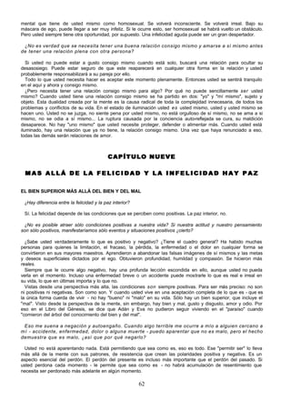 62
mental que tiene de usted mismo como homosexual. Se volverá inconsciente. Se volverá irreal. Bajo su
máscara de ego, puede llegar a ser muy infeliz. Si le ocurre esto, ser homosexual se habrá vuelto un obstáculo.
Pero usted siempre tiene otra oportunidad, por supuesto. Una infelicidad aguda puede ser un gran despertador.
¿No es verdad que se necesita tener una buena relación consigo mismo y amarse a sí mismo antes
de tener una relación plena con otra persona?
Si usted no puede estar a gusto consigo mismo cuando está solo, buscará una relación para ocultar su
desasosiego. Puede estar seguro de que este reaparecerá en cualquier otra forma en la relación y usted
probablemente responsabilizará a su pareja por ello.
Todo lo que usted necesita hacer es aceptar este momento plenamente. Entonces usted se sentirá tranquilo
en el aquí y ahora y consigo mismo.
¿Pero necesita tener una relación consigo mismo para algo? Por qué no puede sencillamente ser usted
mismo? Cuando usted tiene una relación consigo mismo se ha partido en dos: "yo" y "mí mismo", sujeto y
objeto. Esta dualidad creada por la mente es la causa radical de toda la complejidad innecesaria, de todos los
problemas y conflictos de su vida. En el estado de iluminación usted es usted mismo, usted y usted mismo se
hacen uno. Usted no se juzga, no siente pena por usted mismo, no está orgulloso de sí mismo, no se ama a si
mismo, no se odia a sí mismo... La ruptura causada por la conciencia auto-reflejada se cura, su maldición
desaparece. No hay "uno mismo" que usted necesite proteger, defender o alimentar más. Cuando usted está
iluminado, hay una relación que ya no tiene, la relación consigo mismo. Una vez que haya renunciado a eso,
todas las demás serán relaciones de amor.
CAPÍTULO NUEVE
CAPÍTULO NUEVE
M A S A L L Á D E L A F E L I C I D A D Y L A I N F E L I C I D A D H A Y P A Z
M A S A L L Á D E L A F E L I C I D A D Y L A I N F E L I C I D A D H A Y P A Z
EL BIEN SUPERIOR MÁS ALLÁ DEL BIEN Y DEL MAL
¿Hay diferencia entre la felicidad y la paz interior?
Sí. La felicidad depende de las condiciones que se perciben como positivas. La paz interior, no.
¿No es posible atraer sólo condiciones positivas a nuestra vida? Si nuestra actitud y nuestro pensamiento
son sólo positivos, manifestaríamos sólo eventos y situaciones positivos ¿cierto?
¿Sabe usted verdaderamente lo que es positivo y negativo? ¿Tiene el cuadro general? Ha habido muchas
personas para quienes la limitación, el fracaso, la pérdida, la enfermedad o el dolor en cualquier forma se
convirtieron en sus mayores maestros. Aprendieron a abandonar las falsas imágenes de sí mismos y las metas
y deseos superficiales dictados por el ego. Obtuvieron profundidad, humildad y compasión. Se hicieron más
reales.
Siempre que le ocurre algo negativo, hay una profunda lección escondida en ello, aunque usted no pueda
verla en el momento. Incluso una enfermedad breve o un accidente puede mostrarle lo que es real e irreal en
su vida, lo que en últimas importa y lo que no.
Vistas desde una perspectiva más alta, las condiciones son siempre positivas. Para ser más preciso: no son
ni positivas ni negativas. Son como son. Y cuando usted vive en una aceptación completa de lo que es - que es
la única forma cuerda de vivir - no hay "bueno" ni "malo" en su vida. Sólo hay un bien superior, que incluye el
"mal". Visto desde la perspectiva de la mente, sin embargo, hay bien y mal, gusto y disgusto, amor y odio. Por
eso en el Libro del Génesis, se dice que Adán y Eva no pudieron seguir viviendo en el "paraíso" cuando
"comieron del árbol del conocimiento del bien y del mal".
Eso me suena a negación y autoengaño. Cuando algo terrible me ocurre a mío a alguien cercano a
mí - accidente, enfermedad, dolor o alguna muerte - puedo aparentar que no es malo, pero el hecho
demuestra que es malo, ¿así que por qué negarlo?
Usted no está aparentando nada. Está permitiendo que sea como es, eso es todo. Ese "permitir ser" lo lleva
más allá de la mente con sus patrones, de resistencia que crean las polaridades positiva y negativa. Es un
aspecto esencial del perdón. El perdón del presente es incluso más importante que el perdón del pasado. Si
usted perdona cada momento - le permite que sea como es - no habrá acumulación de resentimiento que
necesita ser perdonado más adelante en algún momento.
 