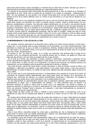 64
usted está creando tiempo, tiempo psicológico, el material del que está hecho el drama. Siempre que usted no
está honrando el momento presente permitiéndole ser, usted está creando drama.
La mayoría de las personas están enamoradas del drama particular de su vida. Su historia es su identidad. El
ego gobierna su vida. Tienen todo su sentido de ser invertido en él. Incluso su búsqueda - habitualmente sin
éxito - de una respuesta, de una solución o de curación forma parte de él. Lo que más temen y se resisten a
aceptar es el fin de su drama. Mientras sean su mente, lo que más temen y a lo que más se resisten es a su
despertar.
Cuando usted vive en una aceptación completa de lo que es, ese es el final de todo drama en su vida. Nadie
puede tener siquiera una discusión con usted, no importa cuánto lo intente. Usted no puede discutir con una
persona completamente consciente. Una discusión implica identificación con su mente y una posición mental,
así como resistencia y r
eacción a la posición de la otra persona. El resultado es que los polos opuestos se
energizan mutuamente. Esa es la mecánica de la inconsciencia. Usted puede todavía establecer su punto de
vista clara y firmemente, pero no habrá fuerza reactiva tras ella, ni defensa o ataque. Por ello, no se convertirá
en drama. Cuando usted es completamente consciente, deja de estar en conflicto. "Nadie que está en unión
consigo mismo puede siquiera concebir el conflicto", afirma Un Curso sobre Milagros. Esto se refiere no sólo
al conflicto con las demás personas sino más fundamentalmente al conflicto consigo mismo, que cesa cuando
ya no hay ningún choque entre las demandas y expectativas de su mente y lo que es.
LA IMPERMANENCIA Y LOS CICLOS DE LA VIDA
Sin embargo, mientras usted esté en la dimensión física y ligado a la mente humana colectiva, el dolor físico -
aunque raro - es aún posible. Esto no debe confundirse con el sufrimiento, con el dolor mental-emocional. Todo
sufrimiento es creado por el ego y se debe a la r
esistencia. Además, mientras usted esté en esta dimensión,
aún está sujeto a su naturaleza cíclica y a la ley de la impermanencia de todas las cosas, pero ya no percibe
esto como "malo". Simplemente es.
Al permitir el "ser" de todas las cosas, se le revela una dimensión más profunda bajo el juego de los
contrarios como una presencia permanente, una profunda quietud que no cambia, una alegría sin causa que
está más allá del bien y del mal. Esta es la alegría del Ser, la paz de Dios.
En el nivel de la forma, hay nacimiento y muerte, creación y destrucción, crecimiento y disolución de las
formas aparentemente separadas. Esto se refleja en todas partes: en el ciclo vital de una estrella o un planeta,
en un cuerpo físico, un árbol, una flor, en el surgimiento y la caída de las naciones, los sistemas políticos, las
civilizaciones; y en los inevitables ciclos de ganancia y pérdida de la vida de un individuo.
Hay ciclos de éxito, cuando las cosas vienen a usted y prosperan, y ciclos de fracaso, cuando se retiran o se
desintegran y usted tiene que dejarlas ir para dejar espacio a que surjan cosas nuevas, o para que ocurra la
transformación. Si usted se aferra y se resiste en este punto, significa que está rehusando seguir el flujo de la
vida, y sufrirá.
No es cierto que el ciclo ascendente sea bueno y el descendente malo, excepto en el juicio de la mente. El
crecimiento se considera positivo habitualmente, pero nada puede crecer por siempre. Si el crecimiento, de
cualquier tipo, continuara por siempre, se volvería eventualmente monstruoso y destructivo. Se necesita la
disolución para que pueda ocurrir nuevo crecimiento. Uno no puede existir sin la otra.
El ciclo descendente es absolutamente esencial para la realización espiritual. Usted debe haber fracasado
profundamente en algún nivel o experimentado una pérdida o un dolor profundos para ser llevado a la
dimensión espiritual. O quizás el mismo éxito se volvió vacío y sin significado y así resultó un fracaso. El
fracaso se esconde en cada éxito y el éxito en cada fracaso. En este mundo, que permanecerá en el nivel de la
forma, las personas "fracasan" tarde o temprano, por supuesto, y cada logro eventualmente se convierte en
nada. Todas las formas son impermanentes.
Usted puede de todos modos ser activo y disfrutar el crear nuevas formas y circunstancias, pero no se
identificará con ellas. No las necesita para obtener un sentido de sí mismo. No son su vida, sólo su situación
vital.
Su energía física también está sujeta a ciclos. No puede estar siempre en un tope. Habrá épocas de energía
baja así como otras de energía alta. Habrá periodos en los que usted es muy activo y creativo, pero también
puede haber otros en los que todo parece estar estancado, cuando parece que usted no llega a ninguna parte,
no logra nada. Un ciclo puede durar desde unas horas hasta varios años. Hay grandes ciclos y ciclos cortos
dentro de los largos. Muchas enfermedades se producen por luchar contra los ciclos de energía baja, que son
vitales para la regeneración. La compulsión a actuar y la tendencia a derivar su sentido del propio valor y de la
identidad de factores externos tales como el éxito, es una ilusión inevitable mientras usted esté identificado con
la mente.
Esto le hace difícil o imposible aceptar los ciclos bajos y permitirles ser. Así, la inteligencia del organismo
puede tomar el control como una medida autoprotectora y producir una enfermedad para forzarlo a detenerse,
de modo que pueda tener lugar la regeneración necesaria.
La naturaleza cíclica del universo está estrechamente ligada con la impermanencia de todas las cosas y
situaciones. El Buda hizo de esto una parte central de su enseñanza. Todas las condiciones son altamente
inestables y están en flujo constante, o, como él lo expresó, la impermanencia es una característica de toda
condición, de toda situación que usted pueda enfrentar en su vida. Estas cambiarán, desaparecerán o ya no le
 