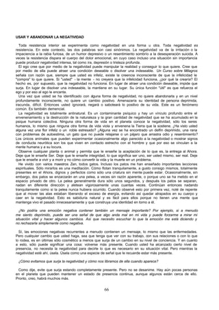 66
USAR Y ABANDONAR LA NEGATIVIDAD
Toda resistencia interior se experimenta como negatividad en una forma u otra. Toda negatividad es
resistencia. En este contexto, las dos palabras son casi sinónimos. La negatividad va de la irritación o la
impaciencia a la rabia furiosa, de un humor depresivo o un resentimiento sombrío a la desesperación suicida. A
veces la resistencia dispara el cuerpo del dolor emocional, en cuyo caso incluso una situación sin importancia
puede producir negatividad intensa, tal como ira, depresión o tristeza profunda.
El ego cree que por medio de la negatividad puede manipular la realidad y conseguir lo que quiere. Cree que
por medio de ella puede atraer una condición deseable o disolver una indeseable. Un Curso sobre Milagros
señala con razón que, siempre que usted es infeliz, existe la creencia inconsciente de que la infelicidad le
"compra" lo que quiere. Si "usted" - la mente - no creyera que la infelicidad funciona, ¿por qué la crearía? El
hecho es, por supuesto, que la negatividad no funciona. En lugar de atraer una condición deseable, impide que
surja. En lugar de disolver una indeseable, la mantiene en su lugar. Su única función "útil" es que refuerza el
ego y por eso al ego le encanta.
Una vez que usted se ha identificado con a
lguna forma de negatividad, no quiere abandonarla y en un nivel
profundamente inconsciente, no quiere un cambio positivo. Amenazaría su identidad de persona deprimida,
iracunda, difícil. Entonces usted ignorará, negará o saboteará lo positivo de su vida. Este es un fenómeno
común. Es también demencial.
La negatividad es totalmente antinatural. Es un contaminante psíquico y hay un vínculo profundo entre el
envenenamiento y la destrucción de la naturaleza y la gran cantidad de negatividad que se ha acumulado en la
psique humana colectiva. Ninguna otra forma de vida en el planeta conoce la negatividad, sólo los seres
humanos, lo mismo que ninguna otra forma de vida viola y envenena la Tierra que la sostiene. ¿Ha visto usted
alguna vez una flor infeliz o un roble estresado? ¿Alguna vez se ha encontrado un delfín deprimido, una rana
con problemas de autoestima, un gato que no puede relajarse o un pájaro que arrastra odio y resentimiento?
Los únicos animales que pueden experimentar ocasionalmente algo parecido a la negatividad o mostrar signos
de conducta neurótica son los que viven en contacto estrecho con el hombre y que por eso se vinculan a la
mente humana y a su locura.
Observe cualquier planta o animal y permita que le enseñe la aceptación de lo que es, la entrega al Ahora.
Deje que le enseñe Ser. Deje que le enseñe integridad, lo que significa ser uno, ser usted mismo, ser real. Deje
que le enseñe a vivir y a morir y no cómo convertir la vida y la muerte en un problema.
He vivido con varios maestros Zen, todos gatos. Incluso los patos me han enseñado importantes lecciones
espirituales. Sólo mirarlos es una meditación. Cómo flotan tranquilamente, a gusto consigo mismos, totalmente
presentes en el Ahora, dignos y perfectos como sólo una criatura sin mente puede estar. Ocasionalmente, sin
embargo, dos patos se enzarzarán en una pelea, a veces sin razón aparente, o porque uno se ha metido en el
espacio privado de otro. La pelea generalmente dura sólo unos segundos, y después los patos se separan,
nadan en diferente dirección y aletean vigorosamente unas cuantas veces. Continúan entonces nadando
tranquilamente como si la pelea nunca hubiera ocurrido. Cuando observé esto por primera vez, noté de repente
que al mover las alas estaban liberando el exceso de e
nergía, evitando así quedar atrapados en su cuerpo y
caer en la negatividad. Esto es sabiduría natural y es fácil para ellos porque no tienen una mente que
mantenga vivo el pasado innecesariamente y que construya una identidad en torno a él.
¿No podría una emoción negativa contener también un mensaje importante? Por ejemplo, si a menudo
me siento deprimido, puede ser una señal de que algo anda mal en mi vida y puede forzarme a mirar mi
situación vital y hacer algunos cambios. Así que necesito escuchar lo que la emoción me está diciendo y
no rechazarla simplemente como negativa.
Sí, las emociones negativas recurrentes a menudo contienen un mensaje, lo mismo que las enfermedades.
Pero cualquier cambio que usted haga, sea que tenga que ver con su trabajo, con sus relaciones o con lo que
lo rodea, es en últimas sólo cosmético a menos que surja de un cambio en su nivel de conciencia. Y en cuanto
a esto, sólo puede significar una cosa: volverse más presente. Cuando usted ha alcanzado cierto nivel de
presencia, no necesita la negatividad para decirle lo que es necesario en su situación vital. Pero mientras la
negatividad esté ahí, úsela. Úsela como una especie de señal que le recuerde estar más presente.
¿Cómo evitamos que surja la negatividad y cómo nos libramos de ella cuando aparece?
Como dije, evite que surja estando completamente presente. Pero no se desanime. Hay aún pocas personas
en el planeta que pueden mantener un estado de presencia continua, aunque algunos están cerca de ello.
Pronto, creo, habrá muchos más.
 