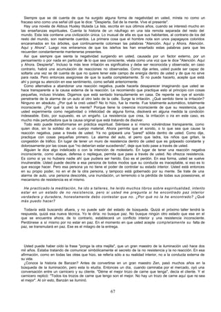 67
Siempre que se dé cuenta de que ha surgido alguna forma de negatividad en usted, mírela no como un
fracaso sino como una señal útil que le dice: "Despierta. Sal de la mente. Vive el presente".
Hay una novela de Aldous Huxley titulada La Isla, escrita en sus últimos años, cuando se interesó mucho en
las enseñanzas espirituales. Cuenta la historia de un náufrago en una isla remota separada del resto del
mundo. Esta isla contiene una civilización única. Lo inusual de ella es que sus habitantes, al contrario de los del
resto del mundo, son realmente cuerdos. La primera cosa que el hombre nota son unos papagayos coloridos
encaramados en los árboles, que continuamente cotorrean las palabras "Atención. Aquí y Ahora. Atención.
Aquí y Ahora". Luego nos enteramos de que los isleños les han enseñado estas palabras para que les
recuerden constantemente mantenerse presentes.
Así que siempre que sienta la negatividad surgiendo en usted, causada por un factor externo, por un
pensamiento o por nada en particular de lo que sea consciente, véala como una voz que le dice "Atención. Aquí
y Ahora. Despierta". Incluso la más leve irritación es significativa y debe ser reconocida y observada; en caso
contrario, habrá una acumulación de reacciones no observadas. Como dije antes, usted puede ser capaz de
soltarla una vez se dé cuenta de que no quiere tener este campo de energía dentro de usted y de que no sirve
para nada. Pero entonces asegúrese de que la suelta completamente. Si no puede hacerlo, acepte que está
ahí y ponga su atención en ese sentimiento, como señalé anteriormente.
Como alternativa a abandonar una reacción negativa, puede hacerla desaparecer imaginando que usted se
hace transparente a la causa externa de la reacción. Le recomiendo que practique esto al principio con cosas
pequeñas, incluso triviales. Digamos que está sentado tranquilamente en casa. De repente se oye el sonido
penetrante de la alarma de un auto al otro lado de la calle. Surge la irritación. ¿Qué sentido tiene la irritación?
Ninguno en absoluto. ¿Por qué la creó usted? No lo hizo, fue la mente. Fue totalmente automático, totalmente
inconsciente. ¿Por qué la creó la mente? Porque tiene la creencia inconsciente de que su resistencia, que
usted experimenta como negatividad o infelicidad de alguna forma, disolverá en alguna medida la condición
indeseable. Esto, por supuesto, es un engaño. La resistencia que crea, la irritación o ira en este caso, es
mucho más perturbadora que la causa original que está tratando de disolver.
Todo esto puede transformarse en práctica espiritual. Siéntase a sí mismo volviéndose transparente, como
quien dice, sin la solidez de un cuerpo material. Ahora permita que el sonido, o lo que sea que cause la
reacción negativa, pase a través de usted. Ya no golpeará una "pared" sólida dentro de usted. Como dije,
practique con cosas pequeñas primero. La alarma del auto, el perro que ladra, los niños que gritan, la
congestión de tráfico. En lugar de tener un muro de resistencia dentro de usted que es golpeado constante y
dolorosamente por las cosas que "no deberían estar sucediendo", deje que todo pase a través de usted.
Alguien le dice algo indelicado o con la intención de molestarlo. En lugar de tener una reacción negativa
inconsciente, como ataque, defensa o repliegue, permita que pase a través de usted. No ofrezca resistencia.
Es como si ya no hubiera nadie ahí que pudiera ser herido. Eso es el perdón. En esa forma, usted se vuelve
invulnerable. Usted puede decirle a esa persona de todos modos que su conducta es inaceptable, si eso es lo
que escoge hacer. Pero esa persona ya no tiene el poder de controlar su estado interior. Usted está entonces
en su propio poder, no en el de la otra persona, y tampoco está gobernado por su mente. Se trate de una
alarma de auto, una persona descortés, una inundación, un terremoto o la pérdida de todas sus posesiones, el
mecanismo de resistencia es el mismo.
He practicado la meditación, he ido a talleres, he leído muchos libros sobre espiritualidad, intento
estar en un estado de no resistencia, pero si usted me pregunta si he encontrado paz interior
verdadera y duradera, honestamente debo contestar que no. ¿Por qué no la he encontrado? ¿Qué
más puedo hacer?
Todavía está buscando afuera, y no puede salir del estado de búsqueda. Quizá el próximo taller tendrá la
respuesta, quizá esa nueva técnica. Yo le diría: no busque paz. No busque ningún otro estado que ese en el
que se encuentra ahora; de lo contrario, establecerá un conflicto interior y una resistencia inconsciente.
Perdónese a sí mismo por no estar en paz. En el momento en que usted acepte completamente su falta de
paz, se transmutará en paz. Ese es el milagro de la entrega.
Usted puede haber oído la frase "ponga la otra mejilla", que un gran maestro de la iluminación usó hace dos
mil años. Estaba tratando de comunicar simbólicamente el secreto de la no resistencia y la no reacción. En esa
afirmación, como en todas las otras que hizo, se refería sólo a su realidad interior, no a la conducta externa de
su vida.
¿Conoce la historia de Banzan? Antes de convertirse en un gran maestro Zen, pasó muchos años en la
búsqueda de la iluminación, pero esta lo eludía. Entonces un día, cuando caminaba por el mercado, oyó una
conversación entre un carnicero y su cliente. "Déme el mejor trozo de carne que tenga", decía el cliente. Y el
carnicero replicó: "Todos los trozos de carne que tengo son el mejor. No hay un trozo de carne aquí que no sea
el mejor". Al oír esto, Banzán se iluminó.
 