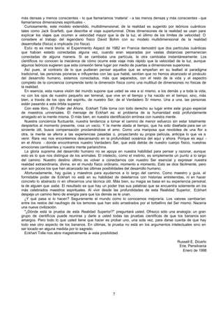 7
más densas y menos conscientes - lo que llamaríamos 'materia' - a las menos densas y más conscientes - que
llamaríamos dimensiones espirituales -.
Curiosamente, este modelo extendido, multidimensional, de la realidad es sugerido por teóricos cuánticos
tales como Jack Scarfetti, que describe el viaje superluminal. Otras dimensiones de la realidad se usan para
explicar los viajes que ocurren a velocidad mayor que la de la luz, el último de los límites de velocidad. O
considere el trabajo del legendario físico David Bohm con su modelo multidimensional de la realidad
desarrollada (física) e implicada (no física).
Esto no es mera teoría: el Experimento Aspect de 1982 en Francia demostró que dos partículas cuánticas
que habían estado conectadas alguna vez, cuando eran separadas por vastas distancias permanecían
conectadas de alguna manera. Si se cambiaba una partícula, la otra cambiaba instantáneamente. Los
científicos no conocen la mecánica de cómo ocurre este viaje más rápido que la velocidad de la luz, aunque
algunos teóricos sugieren que esta conexión tiene lugar por medio de puertas a dimensiones superiores.
Así pues, al contrario de lo que pudieran pensar aquellos que se empeñan en su lealtad al paradigma
tradicional, las personas pioneras e influyentes con las que hablé, sentían que no hemos alcanzado el pináculo
del desarrollo humano, estamos conectados, más que separados, con el resto de la vida y el espectro
completo de la conciencia comprende tanto la dimensión física como una multitud de dimensiones no físicas de
la realidad.
En esencia, esta nueva visión del mundo supone que usted se vea a sí mismo, a los demás y a toda la vida,
no con los ojos de nuestro pequeño ser terrenal, que vive en el tiempo y ha nacido en el tiempo; sino, más
bien, a través de los ojos del espíritu, de nuestro Ser, de el Verdadero Sí mismo. Una a una, las personas
están pasando a esta órbita superior.
Con este libro, El Poder del Ahora, Eckhart Tolle toma con todo derecho su lugar entre este grupo especial
de maestros universales. El mensaje de Eckhart es: el problema de la humanidad está profundamente
arraigado en la mente misma. O más bien, en nuestra identificación errónea con nuestra mente.
Nuestra conciencia fluctuante, nuestra tendencia a tomar el camino de menor esfuerzo sin estar totalmente
despiertos al momento presente, crea un vacío. Y la mente atada al tiempo, que ha sido diseñada para ser un
sirviente útil, busca compensación proclamándose el amo. Como una mariposa que revolotea de una flor a
otra, la mente se aferra a las experiencias pasadas o, proyectando su propia película, anticipa lo que va a
venir. Rara vez nos encontramos descansando en la profundidad oceánica del aquí y ahora. Porque es aquí -
en el Ahora - donde encontramos nuestro Verdadero Ser, que está detrás de nuestro cuerpo físico, nuestras
emociones cambiantes y nuestra mente parlanchina.
La gloria suprema del desarrollo humano no se apoya en nuestra habilidad para pensar y razonar, aunque
esto es lo que nos distingue de los animales. El intelecto, como el instinto, es simplemente un punto a lo largo
del camino. Nuestro destino último es volver a conectarnos con nuestro Ser esencial y expresar nuestra
realidad extraordinaria, divina, en el mundo físico ordinario, momento a momento. Esto se dice fácilmente, pero
aún son pocos los que han alcanzado las últimas posibilidades del desarrollo humano.
Afortunadamente, hay guías y maestros para ayudarnos a lo largo del camino. Como maestro y guía, el
formidable poder de Eckhart no está en su habilidad de deleitarnos con historias entretenidas, ni en hacer
concreto lo abstracto ni en ofrecernos una técnica útil. Más bien, su magia se basa en su experiencia personal,
la de alguien que sabe. El resultado es que hay un poder tras sus palabras que se encuentra solamente en los
más celebrados maestros espirituales. Al vivir desde las profundidades de esta Realidad Superior, Eckhart
despeja un camino lleno de energía para que los demás se le unan.
¿Y qué pasa si lo hacen? Seguramente el mundo como lo conocemos mejoraría. Los valores cambiarían
entre los restos del naufragio de los temores que han sido arrastrados por el torbellino del Ser mismo. Nacería
una nueva civilización.
"¿Dónde está la prueba de esta Realidad Superior?" preguntará usted. Ofrezco sólo una analogía: un gran
grupo de científicos puede reunirse y darle a usted todas las pruebas científicas de que los bananos son
amargos. Pero todo lo que usted tiene que hacer es probar uno, una sola vez, para darse cuenta de que hay
todo ese otro aspecto de los bananos. En últimas, la prueba no está en los argumentos intelectuales sino en
ser tocado en alguna medida por lo sagrado.
Eckhart Tolle nos abre magistralmente a- esta posibilidad.
Russell E. Dicarlo
Erie, Pensilvania
Enero de 1998
 