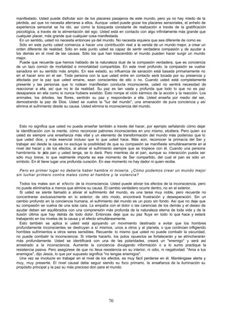 70
manifestado. Usted puede disfrutar aún de los placeres pasajeros de este mundo, pero ya no hay miedo de la
pérdida, así que no necesita aferrarse a ellos. Aunque usted puede gozar los placeres sensoriales, el anhelo de
experiencia sensorial se ha ido, así como la búsqueda constante de realización a través de la gratificación
psicológica, a través de la alimentación del ego. Usted está en contacto con algo infinitamente más grande que
cualquier placer, más grande que cualquier cosa manifestada.
En un sentido, usted no necesita entonces ya del mundo. No necesita siquiera que sea diferente de como es.
Sólo en este punto usted comienza a hacer una contribución real a la venida de un mundo mejor, a crear un
orden diferente de realidad. Sólo en este punto usted es capaz de sentir verdadera compasión y de ayudar a
los demás en el nivel de las causas. Sólo los que han trascendido el mundo pueden hacer surgir un mundo
mejor.
Puede que recuerde que hemos hablado de la naturaleza dual de la compasión verdadera, que es conciencia
de un lazo común de mortalidad e inmortalidad compartidas. En este nivel profundo, la compasión se vuelve
sanadora en su sentido más amplio. En ese estado, su influencia de sanación está basada primariamente no
en el hacer sino en el ser. Toda persona con la que usted entre en contacto será tocada por su presencia y
afectada por la paz que usted emane, sean conscientes de ello o no. Cuando usted está completamente
presente y las personas que lo rodean manifiestan conducta inconsciente, usted no sentirá necesidad de
reaccionar a ella, así que no le da realidad. Su paz es tan vasta y profunda que todo lo que no es paz
desaparece en ella como si nunca hubiera existido. Esto rompe el ciclo kármico de la acción y la reacción. Los
animales, los árboles, las flores, sentirán su paz y responderán a ella. Usted enseña por medio del ser,
demostrando la paz de Dios. Usted se vuelve la "luz del mundo", una emanación de pura conciencia y así
elimina el sufrimiento desde su causa. Usted elimina la inconsciencia del mundo.
Esto no significa que usted no pueda enseñar también a través del hacer, por ejemplo señalando cómo dejar
la identificación con la mente, cómo reconocer patrones inconscientes en uno mismo, etcétera. Pero quien es
usted es siempre una enseñanza más vital y un elemento de transformación del mundo más poderoso que lo
que usted dice, y más esencial incluso que lo que usted hace. Más aún, reconocer la primacía del Ser y
trabajar así desde la causa no excluye la posibilidad de que su compasión se manifieste simultáneamente en el
nivel del hacer y de los efectos, al aliviar el sufrimiento siempre que se tropiece con él. Cuando una persona
hambrienta le p
ida pan y usted tenga, se lo dará. Pero mientras da el pan, aunque su interacción pueda ser
sólo muy breve, lo que realmente importa es ese momento de Ser compartido, del cual el pan es sólo un
símbolo. En él tiene lugar una profunda curación. En ese momento no hay dador ni quien recibe.
Pero en primer lugar no debería haber hambre ni miseria. ¿Cómo podemos crear un mundo mejor
sin luchar primero contra males como el hambre y la violencia?
Todos los males son el efecto de la inconsciencia. Usted puede aliviar los efectos de la inconsciencia, pero
no puede eliminarlos a menos que elimine su causa. El cambio verdadero ocurre dentro, no en el exterior.
Si usted se siente llamado a aliviar el sufrimiento del mundo, es una tarea muy noble, pero recuerde no
concentrarse exclusivamente en lo exterior; de otro modo, encontrará frustración y desesperación. Sin un
cambio profundo en la conciencia humana, el sufrimiento del mundo es un pozo sin fondo. Así que no deje que
su compasión se vuelva de una sola cara. La empatía con el dolor o las carencias de los demás y el deseo de
ayudar deben ser equilibrados con una comprensión más profunda de la naturaleza eterna de toda vida y de la
ilusión última que hay detrás de todo dolor. Entonces deje que su paz fluya en todo lo que hace y estará
trabajando en los niveles de la causa y el efecto simultáneamente.
Esto también se aplica si usted está apoyando un movimiento destinado a evitar que los hombres
profundamente inconscientes se destruyan a sí mismos, unos a otros y al planeta, o que continúen infligiendo
horribles sufrimientos a otros seres sensibles. Recuerde: lo mismo que usted no puede combatir la oscuridad,
no puede combatir la inconsciencia. Si intenta hacerlo, los polos opuestos se fortalecerán y se atrincherarán
más profundamente. Usted se identificará con una de las polaridades, creará un "enemigo" y será así
arrastrado a la inconsciencia. Aumente la conciencia divulgando información o a lo sumo practique la
resistencia pasiva. Pero asegúrese de que no lleva resistencia en su interior, ni odio, ni negatividad. "Ama a tus
enemigos", dijo Jesús, lo que por supuesto significa "no tengas enemigos".
Una vez se involucre en trabajar en el nivel de los efectos, es muy fácil perderse en él. Manténgase alerta y
muy, muy presente. El nivel causal debe seguir siendo su foco primario, la enseñanza de la iluminación su
propósito principal y la paz su más precioso don para el mundo.
 