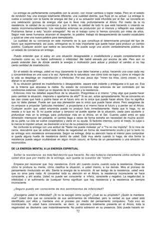 72
La entrega es perfectamente compatible con la acción, con iniciar cambios o lograr metas. Pero en el estado
de rendición hay una energía totalmente diferente, una cualidad distinta, que fluye en su actuar. La entrega lo
vuelve a conectar con la fuente de energía del Ser y si su actuación está infundida por el Ser, se convierte en
una celebración gozosa de energía vital que lo lleva más profundamente al Ahora. Por medio de la no
resistencia, la calidad de su conciencia y, por lo tanto, la calidad de todo lo que está haciendo o creando se
realza inconmensurablemente. Los resultados entonces se producirán por sí mismos y reflejarán esa calidad.
Podríamos llamar a esto "acción entregada". No es el trabajo como lo hemos conocido por miles de años.
Según más seres humanos alcancen el despertar, la palabra trabajo irá desapareciendo de nuestro vocabulario
y quizá se cree una nueva palabra para reemplazarla.
La cualidad de su conciencia en este momento es la que constituye el determinante principal del tipo de
futuro que experimentará; así pues, entregarse es lo más importante que puede hacer para producir un cambio
positivo. Cualquier acción que realice es secundaria. No puede surgir una acción verdaderamente positiva de
un estado de conciencia sin entrega.
Puedo entender que si estoy en una situación desagradable o insatisfactoria y acepto completamente el
momento como es, no habrá sufrimiento o infelicidad. Me habré elevado por encima de ella. Pero aún no
puedo entender bien de dónde vendrá la energía o motivación para actuar y producir el cambio si no hay
cierta cantidad de insatisfacción.
En el estado de entrega, usted ve muy claramente lo que debe hacerse y actúa, haciendo una cosa cada vez
y concentrándose en una cosa a la vez. Aprenda de la naturaleza: vea cómo todo se logra y cómo el milagro de
la vida se despliega sin insatisfacción o infelicidad. Por eso Jesús dijo: "miren los lirios, cómo crecen; ni se
afanan ni se enredan".
Si su situación general es insatisfactoria o desagradable, separe este instante y entréguese a lo que es. Esa
es la linterna que atraviesa la niebla. Su estado de conciencia deja entonces de ser controlado por las
condiciones externas. Usted ya no depende de la reacción y la resistencia.
Entonces mire los detalles específicos de la situación. Pregúntese a sí mismo: "¿Hay algo que pueda hacer
para cambiar la situación, mejorarla o apartarme de ella?" Si es así, actúe apropiadamente. No se concentre en
las cien cosas que hará o podría hacer en el futuro sino en la única que puede hacer ahora. Eso no significa
que no deba planear. Puede ser que esa planeación sea lo único que puede hacer ahora. Pero asegúrese de
no empezar a proyectar "películas mentales", a proyectarse a sí mismo hacia el futuro y a perder así el Ahora.
Cualquier acción que usted emprenda puede no producir fruto inmediatamente. Hasta que lo haga, no se
resista a lo que es. Si no puede actuar y tampoco se puede apartar de la situación, úsela para ayudarle a
profundizar más en la entrega, para profundizar más en el Ahora, en el Ser. Cuando usted entra en esta
dimensión intemporal del presente, el cambio llega a veces de forma extraña sin necesidad de mucha acción
de su parte. La vida se vuelve cooperadora y viene en su ayuda. Si factores internos, como el miedo, la culpa o
la inercia le impiden actuar, se disolverán a la luz de su presencia consciente.
No confunda la entrega con una actitud de "Nada me puede molestar ya" o "Ya no me importa". Si lo mira de
cerca, descubrirá que tal actitud está teñida de negatividad en forma de resentimiento oculto y por lo tanto no
es entrega sino resistencia enmascarada. Según se entrega, dirija su atención hacia el interior para comprobar
si queda alguna huella de resistencia dentro de usted. Esté muy alerta cuando lo haga; de otra forma la
resistencia puede seguir ocultándose en algún rincón oscuro, e
n forma de un pensamiento o una emoción no
reconocidos.
DE LA ENERGÍA MENTAL A LA ENERGÍA ESPIRITUAL
Soltar la resistencia: es más fácil decirlo que hacerlo. No veo todavía claramente cómo soltarla. Si
usted dice que por medio de la entrega, aún queda la cuestión de "cómo".
Empiece por reconocer que hay resistencia. Esté ahí cuando ocurra, cuando surja la resistencia. Observe
cómo la produce su mente, cómo clasifica la situación, a usted mismo, a los demás. Mire el proceso de
pensamiento involucrado en ello. Sienta la energía de la emoción. Al ser testigo de la resistencia, usted verá
que no sirve para nada. Al concentrar toda su atención en el Ahora, la resistencia inconsciente se hace
consciente, y ahí acaba. Usted no puede ser consciente e infeliz, consciente y negativo. La negatividad, la
infelicidad o el sufrimiento de cualquier forma significan que hay resistencia y la resistencia es siempre
inconsciente.
¿Seguro puedo ser consciente de mis sentimientos de infelicidad?
¿Escogería usted la infelicidad? ¿Si no la escogió cómo surgió? ¿Cuál es su propósito? ¿Quién la mantiene
viva? Usted dice que es consciente de sus sentimientos de infelicidad, pero la verdad es que usted está
identificado con ellos y mantiene vivo el proceso por medio del pensamiento compulsivo. Todo eso es
inconsciente. Si usted fuera consciente, es decir, si estuviera totalmente presente en el Ahora, toda la
negatividad se disolvería casi instantáneamente. No podría sobrevivir en su presencia. Sólo puede hacerlo en
 