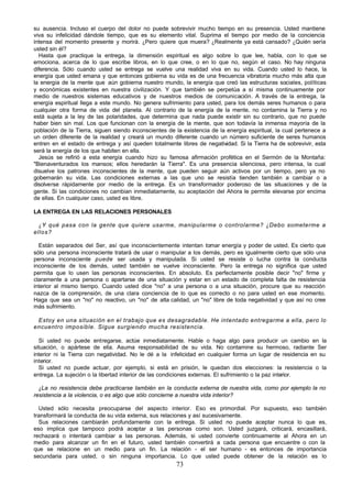 73
su ausencia. Incluso el cuerpo del dolor no puede sobrevivir mucho tiempo en su presencia. Usted mantiene
viva su infelicidad dándole tiempo, que es su elemento vital. Suprima el tiempo por medio de la conciencia
intensa del momento presente y morirá. ¿Pero quiere que muera? ¿Realmente ya está cansado? ¿Quién sería
usted sin él?
Hasta que practique la entrega, la dimensión espiritual es algo sobre lo que lee, habla, con lo que se
emociona, acerca de lo que escribe libros, en lo que cree, o en lo que no, según el caso. No hay ninguna
diferencia. Sólo cuando usted se entrega se vuelve una realidad viva en su vida. Cuando usted lo hace, la
energía que usted emana y que entonces gobierna su vida es de una frecuencia vibratoria mucho más alta que
la energía de la mente que aún gobierna nuestro mundo, la energía que creó las estructuras sociales, políticas
y económicas existentes en nuestra civilización. Y que también se perpetúa a sí misma continuamente por
medio de nuestros sistemas educativos y de nuestros medios de comunicación. A través de la entrega, la
energía espiritual llega a este mundo. No genera sufrimiento para usted, para los demás seres humanos o para
cualquier otra forma de vida del planeta. Al contrario de la energía de la mente, no contamina la Tierra y no
está sujeta a la ley de las polaridades, que determina que nada puede existir sin su contrario, que no puede
haber bien sin mal. Los que funcionan con la energía de la mente, que son todavía la inmensa mayoría de la
población de la Tierra, siguen siendo inconscientes de la existencia de la energía espiritual, la cual pertenece a
un orden diferente de la realidad y creará un mundo diferente cuando un número suficiente de seres humanos
entren en el estado de entrega y así queden totalmente libres de negatividad. Si la Tierra ha de sobrevivir, esta
será la energía de los que habiten en ella.
Jesús se refirió a esta energía cuando hizo su famosa afirmación profética en el Sermón de la Montaña:
"Bienaventurados los mansos; ellos heredarán la Tierra". Es una presencia silenciosa, pero intensa, la cual
disuelve los patrones inconscientes de la mente, que pueden seguir aún activos por un tiempo, pero ya no
gobernarán su vida. Las condiciones externas a las que uno se resistía tienden también a cambiar o a
disolverse rápidamente por medio de la entrega. Es un transformador poderoso de las situaciones y de la
gente. Si las condiciones no cambian inmediatamente, su aceptación del Ahora le permite elevarse por encima
de ellas. En cualquier caso, usted es libre.
LA ENTREGA EN LAS RELACIONES PERSONALES
¿Y qué pasa con la gente que quiere usarme, manipularme o controlarme? ¿Debo someterme a
ellos?
Están separados del Ser, así que inconscientemente intentan tomar energía y poder de usted. Es cierto que
sólo una persona inconsciente tratará de usar o manipular a los demás, pero es igualmente cierto que sólo una
persona inconsciente puede ser usada y manipulada. Si usted se resiste o lucha contra la conducta
inconsciente de los demás, usted también se vuelve inconsciente. Pero la entrega no significa que usted
permita que lo usen las personas inconscientes. En absoluto. Es perfectamente posible decir "no" firme y
claramente a una persona o apartarse de una situación y estar en un estado de completa falta de resistencia
interior al mismo tiempo. Cuando usted dice "no" a una persona o a una situación, procure que su reacción
nazca de la comprensión, de una clara conciencia de lo que es correcto o no para usted en ese momento.
Haga que sea un "no" no reactivo, un "no" de alta calidad, un "no" libre de toda negatividad y que así no cree
más sufrimiento.
Estoy en una situación en el trabajo que es desagradable. He intentado entregarme a ella, pero lo
encuentro imposible. Sigue surgiendo mucha resistencia.
Si usted no puede entregarse, actúe inmediatamente. Hable o haga algo para producir un cambio en la
situación, o apártese de ella. Asuma responsabilidad de su vida. No contamine su hermoso, radiante Ser
interior ni la Tierra con negatividad. No le dé a la infelicidad en cualquier forma un lugar de residencia en su
interior.
Si usted no puede actuar, por ejemplo, si está en prisión, le quedan dos elecciones: la resistencia o la
entrega. La sujeción o la libertad interior de las condiciones externas. El sufrimiento o la paz interior.
¿La no resistencia debe practicarse también en la conducta externa de nuestra vida, como por ejemplo la no
resistencia a la violencia, o es algo que sólo concierne a nuestra vida interior?
Usted sólo necesita preocuparse del aspecto interior. Eso es primordial. Por supuesto, eso también
transformará la conducta de su vida externa, sus relaciones y así sucesivamente.
Sus relaciones cambiarán profundamente con la entrega. Si usted no puede aceptar nunca lo que es,
eso implica que tampoco podrá aceptar a las personas como son. Usted juzgará, criticará, encasillará,
rechazará o intentará cambiar a las personas. Además, si usted convierte continuamente al Ahora en un
medio para alcanzar un fin en el futuro, usted también convertirá a cada persona que encuentre o con la
que se relacione en un medio para un fin. La relación - el ser humano - es entonces de importancia
secundaria para usted, o sin ninguna importancia. Lo que usted puede obtener de la relación es lo
 