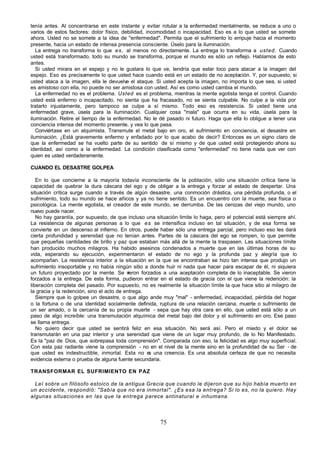 75
tenía antes. Al concentrarse en este instante y evitar rotular a la enfermedad mentalmente, se reduce a uno o
varios de estos factores: dolor físico, debilidad, incomodidad o incapacidad. Eso es a lo que usted se somete
ahora. Usted no se somete a la idea de "enfermedad". Permita que el sufrimiento lo empuje hacia el momento
presente, hacia un estado de intensa presencia consciente. Úselo para la iluminación.
La entrega no transforma lo que es, al menos no directamente. La entrega lo transforma a usted. Cuando
usted está transformado, todo su mundo se transforma, porque el mundo es sólo un reflejo. Hablamos de esto
antes.
Si usted mirara en el espejo y no le gustara lo que ve, tendría que estar loco para atacar a la imagen del
espejo. Eso es precisamente lo que usted hace cuando está en un estado de no aceptación. Y, por supuesto, si
usted ataca a la imagen, ella le devuelve el ataque. Si usted acepta la imagen, no importa lo que sea, si usted
es amistoso con ella, no puede no ser amistosa con usted. Así es como usted cambia el mundo.
La enfermedad no es el problema. Usted es el problema, mientras la mente egotista tenga el control. Cuando
usted está enfermo o incapacitado, no sienta que ha fracasado, no se sienta culpable. No culpe a la vida por
tratarlo injustamente, pero tampoco se culpe a sí mismo. Todo eso es resistencia. Si usted tiene una
enfermedad grave, úsela para la iluminación. Cualquier cosa "mala" que ocurra en su vida, úsela para la
iluminación. Retire el tiempo de la enfermedad. No le dé pasado ni futuro. Haga que ella lo obligue a tener una
conciencia intensa del momento presente, y vea lo que pasa.
Conviértase en un alquimista. Transmute el metal bajo en oro, el sufrimiento en conciencia, el desastre en
iluminación. ¿Está gravemente enfermo y enfadado por lo que acabo de decir? Entonces es un signo claro de
que la enfermedad se ha vuelto parte de su sentido de sí mismo y de que usted está protegiendo ahora su
identidad, así como a la enfermedad. La condición clasificada como "enfermedad" no tiene nada que ver con
quien es usted verdaderamente.
CUANDO EL DESASTRE GOLPEA
En lo que concierne a la mayoría todavía inconsciente de la población, sólo una situación crítica tiene la
capacidad de quebrar la dura cáscara del ego y de obligar a la entrega y forzar al estado de despertar. Una
situación crítica surge cuando a través de algún desastre, una conmoción drástica, una pérdida profunda, o el
sufrimiento, todo su mundo se hace añicos y ya no tiene sentido. Es un encuentro con la muerte, sea física o
psicológica. La mente egotista, el creador de este mundo, se derrumba. De las cenizas del viejo mundo, uno
nuevo puede nacer.
No hay garantía, por supuesto, de que incluso una situación limite lo haga, pero el potencial está siempre ahí.
La resistencia de algunas personas a lo que es se intensifica incluso en tal situación, y de esa forma se
convierte en un descenso al infierno. En otros, puede haber sólo una entrega parcial, pero incluso eso les dará
cierta profundidad y serenidad que no tenían antes. Partes de la cáscara del ego se rompen, lo que permite
que pequeñas cantidades de brillo y paz que estaban más allá de la mente la traspasen. Las situaciones límite
han producido muchos milagros. Ha habido asesinos condenados a muerte que en las últimas horas de su
vida, esperando su ejecución, experimentaron el estado de no ego y la profunda paz y alegría que lo
acompañan. La resistencia interior a la situación en la que se encontraban se hizo tan intensa que produjo un
sufrimiento insoportable y no había ningún sitio a donde huir ni nada que hacer para escapar de él, ni siquiera
un futuro proyectado por la mente. Se v
ieron forzados a una aceptación completa de lo inaceptable. Se vieron
forzados a la entrega. De esta forma, pudieron entrar en el estado de gracia con el que viene la redención: la
liberación completa del pasado. Por supuesto, no es realmente la situación límite la que hace sitio al milagro de
la gracia y la redención, sino el acto de entrega.
Siempre que lo golpee un desastre, o que algo ande muy "mal" - enfermedad, incapacidad, pérdida del hogar
o la fortuna o de una identidad socialmente definida, ruptura de una relación cercana, muerte o sufrimiento de
un ser amado, o la cercanía de su propia muerte - sepa que hay otra cara en ello, que usted está sólo a un
paso de algo increíble: una transmutación alquímica del metal bajo del dolor y el sufrimiento en oro. Ese paso
se llama entrega.
No quiero decir que usted se sentirá feliz en esa situación. No será así. Pero el miedo y el dolor se
transmutarán en una paz interior y una serenidad que viene de un lugar muy profundo, de lo No Manifestado.
Es la "paz de Dios, que sobrepasa toda comprensión". Comparada con eso, la felicidad es algo muy superficial.
Con esta paz radiante viene la comprensión - no en el nivel de la mente sino en la profundidad de su Ser - de
que usted es indestructible, inmortal. Esta no e
s una creencia. Es una absoluta certeza de que no necesita
evidencia externa o prueba de alguna fuente secundaria.
TRANSFORMAR EL SUFRIMIENTO EN PAZ
Leí sobre un filósofo estoico de la antigua Grecia que cuando le dijeron que su hijo había muerto en
un accidente, respondió: "Sabía que no era inmortal". ¿Es esa la entrega? Si lo es, no la quiero. Hay
algunas situaciones en las que la entrega parece antinatural e inhumana.
 