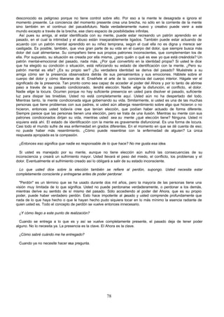 78
desconocido es peligroso porque no tiene control sobre ello. Por eso a la mente le desagrada e ignora el
momento presente. La conciencia del momento presente crea una brecha, no sólo en la corriente de la mente
sino también en el continuo del pasadofuturo. Nada verdaderamente nuevo y creativo puede venir a este
mundo excepto a través de la brecha, ese claro espacio de posibilidades infinitas.
Así pues su amiga, al estar identificada con su mente, puede estar recreando un patrón aprendido en el
pasado, en el cual la intimidad y el abuso están inseparablemente ligados. También puede estar actuando de
acuerdo con un patrón mental aprendido en su niñez temprana, según el cual ella no es digna y merece ser
castigada. Es posible, también, que viva gran parte de su vida en el cuerpo del dolor, que siempre busca más
dolor del cual alimentarse. Su compañero tiene sus propios patrones inconscientes, que complementan los de
ella. Por supuesto, su situación es creada por ella misma, ¿pero quién o qué es ese yo que está creándola? Un
patrón mental-emocional del pasado, nada más. ¿Por qué convertirlo en la identidad propia? Si usted le dice
que ha elegido su condición o situación, está reforzando su estado de identificación con la mente. ¿Pero su
patrón mental es ella? ¿Es su propio ser? ¿Su verdadera identidad se deriva del pasado? Muéstrele a su
amiga cómo ser la presencia observadora detrás de sus pensamientos y sus emociones. Háblele sobre el
cuerpo del dolor y cómo liberarse de él. Enséñele el arte de la conciencia del cuerpo interior. Hágale ver el
significado de la presencia. Tan pronto como sea capaz de acceder al poder del Ahora y por lo tanto de abrirse
paso a través de su pasado condicionado, tendrá elección. Nadie elige la disfunción, el conflicto, el dolor.
Nadie elige la locura. Ocurren porque no hay suficiente presencia en usted para disolver el pasado, suficiente
luz para disipar las tinieblas. Usted no está completamente aquí. Usted aún no ha despertado del todo.
Mientras tanto, la mente condicionada sigue gobernando su vida. Similarmente, si usted es una de las muchas
personas que tiene problemas con sus padres, si usted aún alberga resentimiento sobre algo que hicieron o no
hicieron, entonces usted todavía cree que tenían elección, que podían haber actuado de forma diferente.
Siempre parece que las personas tienen una elección, pero se trata de una ilusión. Mientras su mente con sus
patrones condicionados dirijan su vida, mientras usted sea su mente ¿qué elección tiene? Ninguna. Usted ni
siquiera está ahí. El estado de identificación con la mente es gravemente disfuncional. Es una forma de locura.
Casi todo el mundo sufre de esa enfermedad en grados diferentes. En el momento en que se dé cuenta de eso;
no puede haber más resentimiento. ¿Cómo puede resentirse con la enfermedad de alguien? La única
respuesta apropiada es la compasión.
¿Entonces eso significa que nadie es responsable de lo que hace? No me gusta esa idea.
Si usted es manejado por su mente, aunque no tiene elección aún sufrirá las consecuencias de su
inconsciencia y creará un sufrimiento mayor. Usted llevará el peso del miedo, el conflicto, los problemas y el
dolor. Eventualmente el sufrimiento creado así lo obligará a salir de su estado inconsciente.
Lo que usted dice sobre la elección también se refiere al perdón, supongo. Usted necesita estar
completamente consciente y entregarse antes de poder perdonar.
"Perdón" es un término que se ha usado durante dos mil años, pero la mayoría de las personas tiene una
visión muy limitada de lo que significa. Usted no puede perdonarse verdaderamente, o perdonar a los demás,
mientras derive su sentido de sí mismo del pasado. Sólo accediendo al poder del Ahora, que es su propio
poder, puede haber verdadero perdón. Esto hace impotente al p
asado y usted comprende profundamente que
nada de lo que haya hecho o que le hayan hecho pudo siquiera tocar en lo más mínimo la esencia radiante de
quien usted es. Todo el concepto de perdón se vuelve entonces innecesario.
¿Y cómo llego a este punto de realización?
Cuando se entrega a lo que es y así se vuelve completamente presente, el pasado deja de tener poder
alguno. No lo necesita ya. La presencia es la clave. El Ahora es la clave.
¿Cómo sabré cuándo me he entregado?
Cuando ya no necesite hacer esa pregunta.
 