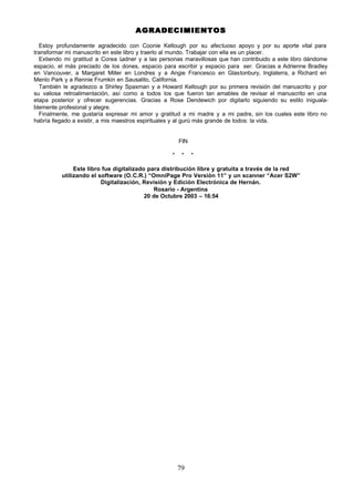 79
AGRADECIMIENTOS
AGRADECIMIENTOS
Estoy profundamente agradecido con Coonie Kellough por su afectuoso apoyo y por su aporte vital para
transformar mi manuscrito en este libro y traerlo al mundo. Trabajar con ella es un placer.
Extiendo mi gratitud a Corea L
adner y a las personas maravillosas que han contribuido a este libro dándome
espacio, el más preciado de los dones, espacio para escribir y espacio para ser. Gracias a Adrienne Bradley
en Vancouver, a Margaret Miller en Londres y a Angie Francesco en Glastonbury, Inglaterra, a Richard en
Menlo Park y a Rennie Frumkin en Sausalito, California.
También le agradezco a Shirley Spaxman y a Howard Kellough por su primera revisión del manuscrito y por
su valiosa retroalimentación, así como a todos los que fueron tan amables de revisar el manuscrito en una
etapa posterior y ofrecer sugerencias. Gracias a Rose Dendewich por digitarlo siguiendo su estilo iniguala-
blemente profesional y alegre.
Finalmente, me gustaría expresar mi amor y gratitud a mi madre y a mi padre, sin los cuales este libro no
habría llegado a existir, a mis maestros espirituales y al gurú más grande de todos: la vida.
FIN
* * *
Este libro fue digitalizado para distribución libre y gratuita a través de la red
utilizando el software (O.C.R.) “OmniPage Pro Versión 11” y un scanner “Acer S2W”
Digitalización, Revisión y Edición Electrónica de Hernán.
Rosario - Argentina
20 de Octubre 2003 – 16:54
 
