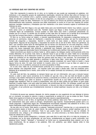 9
LA VERDAD QUE HAY DENTRO DE USTED
Este libro representa la esencia de mi obra, en la medida en que puede ser expresada en palabras, con
individuos y con pequeños grupos de exploradores espirituales, durante los últimos diez años en Europa y en
Norteamérica. Con profundo amor y aprecio, quisiera agradecer a esas personas excepcionales su valor, su
deseo de abrazar el cambio interior, el reto de sus preguntas y su disposición a escuchar. Este libro no habría
podido llegar a existir sin ellos. Pertenecen a lo que es todavía una minoría de pioneros espirituales, pero que
afortunadamente está creciendo: personas que están alcanzando un punto en el que son capaces de romper
patrones mentales colectivos y heredados que han mantenido a los seres humanos sujetos al sufrimiento por
millones de años.
Confío en que este libro llegue a los que están listos para una transformación interior muy radical y que por
tanto actúe como un catalizador para ella. También espero que llegue a otros muchos que encuentren su
contenido digno de consideración, aunque puedan no estar listos para vivirlo o practicarlo plenamente. Es
posible que en el futuro, la semilla que se sembró al leer este libro se fusione con la semilla de la iluminación
que todo ser humano lleva dentro, y súbitamente esta semilla brote y se haga viva dentro de ellos.
El libro en su forma actual se originó, a menudo espontáneamente, en respuesta a preguntas hechas por
personas en seminarios, clases de meditación y sesiones de consejería privadas, así que he conservado el
formato de preguntas y respuestas. Aprendí y recibí tanto en esas clases y sesiones como los que
preguntaban. Algunas de las preguntas y respuestas las escribí casi al pie de la letra. Otras son genéricas, es
decir, que combiné ciertos tipos de interrogantes que se hacían con frecuencia en una sola pregunta y resumí
la esencia de diferentes respuestas para formar una respuesta genérica. A veces, en el proceso de escribir,
surgía una nueva respuesta más profunda o penetrante que cualquier cosa que yo hubiera dicho nunca.
Algunas otras preguntas adicionales fueron formuladas por la editora para clarificar más algunos puntos.
Usted encontrará que desde la primera hasta la última página, los diálogos oscilan continuamente entre dos
niveles diferentes. En el primer nivel, llamo su atención hacia lo que es falso en usted. Hablo de la naturaleza
de la inconsciencia y de la disfunción humana, así como de sus manifestaciones más comunes en la conducta,
desde los conflictos en las relaciones hasta las guerras entre las tribus o las naciones. Tal conocimiento es
vital, porque a menos que usted aprenda a reconocer lo falso como falso -como algo que no es usted - no
puede haber transformación duradera y usted siempre acabará arrastrado de nuevo hacia la ilusión y hacia
alguna forma de dolor. En este nivel también le muestro cómo no convertir lo que es falso en usted en su
verdadero ser y en un problema, porque así es como se perpetúa lo falso.
En el otro nivel, hablo de una transformación profunda de la conciencia humana - no como una posibilidad
futura distante, sino disponible ahora - sin importar quién sea usted o dónde esté. Trato de mostrarle cómo
liberarse de la esclavitud de la mente, cómo entrar en un estado iluminado de conciencia y cómo sostenerlo en
la vida diaria.
En este nivel del libro, las palabras no siempre tienen que ver con información, sino que a menudo buscan
llevarlo a usted a esta nueva conciencia en la medida en que lee. Una y otra vez trato de llevarlo a usted
conmigo a ese estado intemporal de presencia intensa y consciente en el Ahora, así como de darle a probar la
iluminación. Mientras que usted no alcance a experimentar aquello de lo que hablo, puede encontrar estos
pasajes algo repetitivos. Pero en cuanto lo experimente, creo que se dará cuenta de que tienen un gran poder
espiritual y pueden llegar a ser para usted las partes más provechosas del libro. Sin embargo, puesto que toda
persona lleva dentro de sí la semilla de la iluminación, a menudo me dirijo al conocedor en usted que vive tras
el pensador, el ser profundo que inmediatamente reconoce la verdad espiritual, resuena con ella y se fortalece
con ella.
El símbolo de pausa que aparece después de ciertos pasajes es una sugerencia de que detenga la lectura
por un momento, se quede en silencio y sienta y experimente la verdad de lo que se acaba de decir. Puede
haber otros lugares en el texto en los que usted hará esto natural y espontáneamente.
Cuando comience a leer el libro, el significado de ciertas palabras, tales como "Ser" o "presencia" puede no
ser enteramente claro para usted al principio. Simplemente siga leyendo. Ocasionalmente pueden venir a su
mente preguntas u objeciones según lee. Probablemente encontrarán respuesta más adelante en el libro, o se
harán irrelevantes según usted profundiza en la enseñanza y en usted mismo.
No lea sólo con la mente. Esté atento a cualquier "respuesta emocional" mientras lee y a una sensación de
reconocimiento desde el fondo de usted mismo. No puedo hablarle de ninguna verdad espiritual que en el
fondo usted no conozca de antemano. Todo lo que puedo hacer es recordarle lo que ha olvidado. El
conocimiento vivo, antiguo y sin embargo siempre nuevo, se activa entonces y se libera desde el interior de
todas las células de su cuerpo.
La mente siempre quiere categorizar y comparar, pero este libro le será más útil si no trata de comparar su
terminología con la de otras enseñanzas: de otra forma, probablemente se llegará a sentir confundido. Uso
palabras como "mente", "felicidad" y "conciencia" en forma que no necesariamente tiene relación con la de
otras enseñanzas. No se apegue a las palabras. Sólo son peldaños, que deben dejarse atrás lo más
rápidamente posible.
 