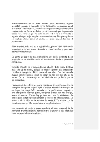 Página 10 de 45
espontáneamente en tu vida. Puedes estar realizando alguna
actividad manual, o paseando por la habitación, o esperando en el
mostrador de la aerolínea, y estar tan completamente presente que el
ruido mental de fondo se disipa y es reemplazado por la presencia
consciente. También puedes estar mirando al cielo o escuchando a
alguien sin que surja ningún comentario interno. Tus percepciones
se vuelven claras como el cristal, no están empañadas por el
pensamiento.
Para la mente, todo esto no es significativo, porque tiene cosas «más
importantes» en que pensar. Además, no es memorable, y por eso te
ha pasado inadvertido.
Lo cierto es que es lo más significativo que puede ocurrirte. Es el
principio de un cambio desde el pensamiento hacia la presencia
consciente.
Siéntete cómodo en el estado de «no saber>>. Este estado te lleva
más allá de la mente, porque la mente siempre está intentando
concluir e interpretar. Tiene miedo de no saber. Por eso, cuando
puedes sentirte cómodo en el no saber, ya has ido más allá de la
mente. De ese estado surge un conocimiento más profundo que es
no-conceptual.
Creación artística, deporte, danza, enseñanza, terapia: la maestría en
cualquier disciplina implica que la mente pensante o bien ya no
participa, o se ha quedado en un discreto segundo plano. Un poder y
una inteligencia mayores que tú, aunque en esencia son uno contigo,
toman el mando. Ya no hay proceso de toma de decisiones; la
acción justa surge espontáneamente, y «tú» no la estás haciendo. La
maestría de la vida es lo opuesto del control. Te alineas con la
conciencia mayor. Ella actúa, habla y hace los trabajos.
Un momento de peligro puede producir el cese temporal de la
corriente de pensamientos, permitiéndote degustar lo que significa
estar presente, alerta, consciente.
 