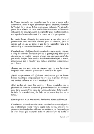 Página 11 de 45
La Verdad es mucho más omniabarcante de lo que la mente podrá
comprender jamás. Ningún pensamiento puede encerrar y contener
la Verdad. En el mejor de los casos, puede indicarla. Por ejemplo,
puede decir: «Todas las cosas son intrínsecamente una.» Eso es una
indicación, no una explicación. Comprender estas palabras significa
sentir profundamente dentro de tí la verdad hacia la que apuntan
La mente busca alimento incesantemente, y no sólo para el
pensamiento; está buscando alimento para su identidad, para su
sentido del yo. Así es como el ego (el yo separado) viene a la
existencia y se recrea continuamente a sí mismo.
Cuando piensas o hablas sobre ti, cuando dices «yo», sueles referirte
a «yo y mi historia». Éste es el «yo» de lo que te gusta y de lo que te
disgusta, de tus miedos y deseos, el «yo» que nunca está satisfecho
por mucho tiempo. Es un sentido de quien eres creado por la mente,
condicionado por el pasado y que trata de encontrar su realización
en el futuro.
¿Puedes ver que este «yo» es pasajero, que es una formación
temporal, como una onda que recorre la superficie del agua?
¿Quién ve que esto es así? ¿Quién es consciente de que tus formas
física y psicológica son pasajeras? Yo soy. Éste es el «yo» profundo
que no tiene nada que ver con el pasado y el futuro.
¿Qué quedará de todos los temores y deseos asociados con tu
problemática situación existencial, que consumen cada día la mayor
parte de tu atención? Un guión de varios centímetros de largo entre
la fecha de tu nacimiento y la fecha de tu muerte inscritas en tu
lápida.
Para el ego este es un pensamiento deprimente. Para ti es liberador.
Cuando cada pensamiento absorbe tu atención lentamente significa
que te identificas con la voz que suena en tu cabeza. Entonces los
pensamientos Quedan investidos de un sentido de yo. Esto es el ego
el «yo» creado por la mente. Este yo fabricado por la mente se
 