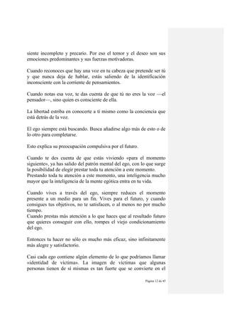 Página 12 de 45
siente incompleto y precario. Por eso el temor y el deseo son sus
emociones predominantes y sus fuerzas motívadoras.
Cuando reconoces que hay una voz en tu cabeza que pretende ser tú
y que nunca deja de hablar, estás saliendo de la identificación
inconsciente con la corriente de pensamientos.
Cuando notas esa voz, te das cuenta de que tú no eres la voz —el
pensador—, sino quien es consciente de ella.
La libertad estriba en conocerte a tí mismo como la conciencia que
está detrás de la voz.
El ego siempre está buscando. Busca añadirse algo más de esto o de
lo otro para completarse.
Esto explica su preocupación compulsiva por el futuro.
Cuando te des cuenta de que estás viviendo «para el momento
siguiente», ya has salido del patrón mental del ego, con lo que surge
la posibilidad de elegir prestar toda tu atención a este momento.
Prestando toda tu atención a este momento, una inteligencia mucho
mayor que la inteligencia de la mente egótica entra en tu vida.
Cuando vives a través del ego, siempre reduces el momento
presente a un medio para un fin. Vives para el futuro, y cuando
consigues tus objetivos, no te satisfacen, o al menos no por mucho
tiempo.
Cuando prestas más atención a lo que haces que al resultado futuro
que quieres conseguir con ello, rompes el viejo condicionamiento
del ego.
Entonces tu hacer no sólo es mucho más eficaz, sino infinitamente
más alegre y satisfactorio.
Casi cada ego contiene algún elemento de lo que podríamos llamar
«identidad de víctima». La imagen de víctimas que algunas
personas tienen de sí mismas es tan fuerte que se convierte en el
 