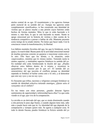 Página 13 de 45
núcleo central de su ego. El resentimiento y los agravios forman
parte esencial de su sentido del yo. Aunque tus agravios estén
completamente «justificados», te has construido una identidad de
víctima que se parece mucho a una prisión cuyos barrotes están
hechos de formas mentales. Mira lo que te estás haciendo a ti
mismo o, más bien, lo que te está haciendo tu mente. Siente tu
apego emocional por tu historia de víctima y date cuenta de la
tendencia compulsiva a pensar o hablar de ella. Mantente presente
como testigo de tu estado interno. No tienes que hacer nada. Con la
conciencia vienen la transformación y la libertad.
Los hábitos mentales favoritos del ego, los que le fortalecen, son la
queja y la reactividad. Buena parte de la actividad emocional-mental
de muchas personas consiste en quejarse o reaccionar contra esto o
lo otro. Ello hace que los demás, o la situación, estén
«equivocados», mientras que tú «tienes razón». Teniendo razón te
sientes superior, y sintiéndote superior fortaleces tu sentido del yo.
En realidad sólo estás fortaleciendo la ilusión del ego. ¿Puedes
observar estos hábitos dentro de ti mismo y reconocer tu
quejumbrosa voz interior por lo que es?. El sentido del yo
característico del ego necesita el conflicto porque su identidad
separada se fortalece al luchar contra esto o lo otro, y al demostrar
que esto soy «yo» y eso no soy «yo».
Es frecuente que tribus, naciones y religiones consigan fortalecer su
sentido de identidad colectiva teniendo enemigos, ¿Quien seria el
«creyente» sin el «infiel»?
En tus tratos con otras personas, ¿puedes detectar ligeros
sentimientos de superioridad o inferioridad hacia ellas? Lo que estás
viendo es el ego, que vive de la comparación.
La envidia es un derivado del ego, que se siente disminuido cuando
a otra persona le pasa algo bueno, o cuando alguien tiene más, sabe
más o puede hacer más que tú. La identidad del ego depende de la
comparación y siempre quiere más. Se agarra a cualquier cosa. Si
todo lo demás fracasa, puedes fortalecer tu ficticio sentido del yo
 