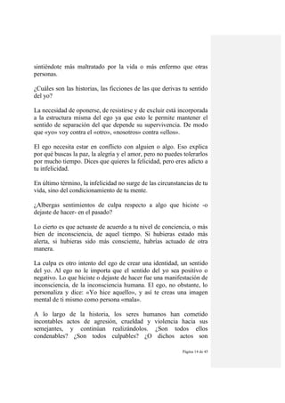 Página 14 de 45
sintiéndote más maltratado por la vida o más enfermo que otras
personas.
¿Cuáles son las historias, las ficciones de las que derivas tu sentido
del yo?
La necesidad de oponerse, de resistirse y de excluir está incorporada
a la estructura misma del ego ya que esto le permite mantener el
sentido de separación del que depende su supervivencia. De modo
que «yo» voy contra el «otro», «nosotros» contra «ellos».
El ego necesita estar en conflicto con alguien o algo. Eso explica
por qué buscas la paz, la alegría y el amor, pero no puedes tolerarlos
por mucho tiempo. Dices que quieres la felicidad, pero eres adicto a
tu infelicidad.
En último término, la infelicidad no surge de las circunstancias de tu
vida, sino del condicionamiento de tu mente.
¿Albergas sentimientos de culpa respecto a algo que hiciste -o
dejaste de hacer- en el pasado?
Lo cierto es que actuaste de acuerdo a tu nivel de conciencia, o más
bien de inconsciencia, de aquel tiempo. Si hubieras estado más
alerta, si hubieras sido más consciente, habrías actuado de otra
manera.
La culpa es otro intento del ego de crear una identidad, un sentido
del yo. Al ego no le importa que el sentido del yo sea positivo o
negativo. Lo que hiciste o dejaste de hacer fue una manifestación de
inconsciencia, de la inconsciencia humana. El ego, no obstante, lo
personaliza y dice: «Yo hice aquello», y así te creas una imagen
mental de ti mismo como persona «mala».
A lo largo de la historia, los seres humanos han cometido
incontables actos de agresión, crueldad y violencia hacia sus
semejantes, y continúan realizándolos. ¿Son todos ellos
condenables? ¿Son todos culpables? ¿O dichos actos son
 