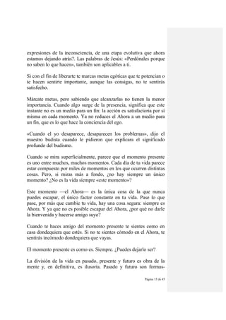 Página 15 de 45
expresiones de la inconsciencia, de una etapa evolutiva que ahora
estamos dejando atrás?. Las palabras de Jesús: «Perdónales porque
no saben lo que hacen», también son aplicables a ti.
Si con el fin de liberarte te marcas metas egóticas que te potencian o
te hacen sentirte importante, aunque las consigas, no te sentirás
satisfecho.
Márcate metas, pero sabiendo que alcanzarlas no tienen la menor
importancia. Cuando algo surge de la presencia, significa que este
instante no es un medio para un fin: la acción es satisfactoria por sí
misma en cada momento. Ya no reduces el Ahora a un medio para
un fin, que es lo que hace la conciencia del ego.
«Cuando el yo desaparece, desaparecen los problemas», dijo el
maestro budista cuando le pidieron que explicara el significado
profundo del budismo.
Cuando se mira superficialmente, parece que el momento presente
es uno entre muchos, muchos momentos. Cada día de tu vida parece
estar compuesto por miles de momentos en los que ocurren distintas
cosas. Pero, si miras más a fondo, ¿no hay siempre un único
momento? ¿No es la vida siempre «este momento»?
Este momento —el Ahora— es la única cosa de la que nunca
puedes escapar, el único factor constante en tu vida. Pase lo que
pase, por más que cambie tu vida, hay una cosa segura: siempre es
Ahora. Y ya que no es posible escapar del Ahora, ¿por qué no darle
la bienvenida y hacerse amigo suyo?
Cuando te haces amigo del momento presente te sientes como en
casa dondequiera que estés. Si no te sientes cómodo en el Ahora, te
sentirás incómodo dondequiera que vayas.
El momento presente es como es. Siempre. ¿Puedes dejarlo ser?
La división de la vida en pasado, presente y futuro es obra de la
mente y, en definitiva, es ilusoria. Pasado y futuro son formas-
 