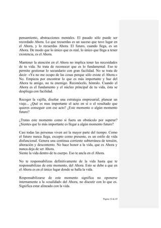 Página 16 de 45
pensamiento, abstracciones mentales. El pasado sólo puede ser
recordado Ahora. Lo que recuerdas es un suceso que tuvo lugar en
el Ahora, y lo recuerdas Ahora. El futuro, cuando llega, es un
Ahora. De modo que lo único que es real, lo único que llega a tener
existencia, es el Ahora.
Mantener la atención en el Ahora no implica tener las necesidades
de tu vida. Se trata de reconocer que es lo fundamental. Eso te
permite gestionar lo secundario con gran facilidad. No se trata de
decir: «Ya no me ocupo de las cosas porque sólo existe el Ahora.»
No. Empieza por encontrar lo que es más importante y haz del
Ahora tu amigo, no tu enemigo. Reconócelo, hónralo. Cuando el
Ahora es el fundamento y el núcleo principal de tu vida, ésta se
despliega con facilidad.
Recoger la vajilla, diseñar una estrategia empresarial, planear un
viaje... ¿Qué es mas importante el acto en sí o el resultado que
quieres conseguir con ese acto? ¿Este momento o algún momento
futuro?
¿Tratas este momento como si fuera un obstáculo por superar?
¿Sientes que lo más importante es llegar a algún momento futuro?
Casi todas las personas viven así la mayor parte del tiempo. Como
el futuro nunca llega, excepto como presente, es un estilo de vida
disfuncional. Genera una continua corriente subterránea de tensión,
alteración y descontento. No hace honor a la vida, que es Ahora y
nunca deja de ser Ahora.
Siente la vida dentro de tu cuerpo. Eso te ancla en el Ahora.
No te responsabilizas definitivamente de la vida hasta que te
responsabilizas de este momento, del Ahora. Esto se debe a que en
el Ahora es en el único lugar donde se halla la vida.
Responsabilizarse de este momento significa no oponerse
internamente a la «cualidad» del Ahora, no discutir con lo que es.
Significa estar alineado con la vida.
 