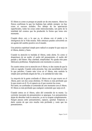 Página 17 de 45
El Ahora es como es porque no puede ser de otra manera. Ahora los
físicos confirman lo que los budistas han sabido siempre: no hay
cosas ni sucesos aislados. Por debajo de las apariencias
superficiales, todas las cosas están interconectadas, son parte de la
totalidad del cosmos que ha producido la forma que toma este
momento.
Cuando dices «sí» a lo que es, te alineas con el poder y la
inteligencia de la Vida misma. Sólo entonces puedes convertirte en
un agente del cambio positivo en el mundo.
Una práctica espiritual simple pero radical es aceptar lo que surja en
el Ahora, dentro y fuera.
Cuando tu atención te traslada al Ahora, estás alerta. Es como si
despertases de un sueño: el sueño del pensamiento, el sueño del
pasado y del futuro. Hay claridad, simplicidad. No queda sitio para
fabricarse problemas. Simplemente este momento es como es.
En cuanto entras con tu atención en el Ahora, te das cuenta de que la
vida es sagrada. Cuando estás presente, hay una sacralidad en todo
lo que percibes. Cuanto más vivas en el Ahora, más sentirás la
simple pero profunda alegría de Ser, y la santidad de toda vida.
La mayoría de la gente confunde el Ahora con lo que ocurre en el
Ahora, pero son dos cosas distintas. El Ahora es más profundo que
lo que ocurre en él. Es el espacio en el que ocurren las cosas.
Por tanto, no confundas el contenido de este momento con el Ahora.
El Ahora es más profundo que cualquier contenido que surja en él.
Cuando entras en el Ahora, sales del contenido de tu mente. La
corriente incesante de pensamientos se apacigua. Los pensamientos
dejan de absorber toda tu atención, ya no te ocupan completamente.
Surgen pausas entre pensamientos, espacio, quietud. Empiezas a
darte cuenta de que eres mucho más profundo y vasto que tus
pensamientos.
 