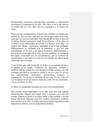 Página 18 de 45
Pensamientos, emociones, percepciones sensoríales y experiencias
constituyen el contenido de tu vida. «Mi vida» es de lo que derivas
tu sentido del yo; «mi vida» son los contenidos, o al menos eso
crees.
Pasas por alto continuamente el hecho más evidente: tu sentido más
interno Yo Soy no tiene nada que ver con lo que ocurre en tu vida,
nada que ver con los contenidos. Este sentido del Yo Soy es uno con
el Ahora. Siempre permanece igual. En la infancia y en la vejez, en
la salud o en la enfermedad, en el éxito y el fracaso, el Yo Soy —el
espacio del Ahora— permanece inmutable al nivel más profundo.
Habitualmente se confunde con el contenido, y por eso sólo
experimentas el Yo Soy o el Ahora levemente, indirectamente, a
través de los contenidos de tu vida. En otras palabras: tu sentido de
Ser queda oscurecido por las circunstancias, por la corriente de
pensamientos y por todas las cosas de este mundo. El Ahora queda
oscurecido por el tiempo.
Y así olvidas que estás enraizado en el Ser, en tu realidad divina, y
te pierdes en el mundo. Confusión, ira, depresión, violencia y
conflicto afloran cuando los seres humanos olvidan quiénes son. Sin
embargo, qué fácil es recordar la verdad y volver a casa: Yo no soy
mis pensamientos, emociones, percepciones sensorias y
experiencias. Yo no soy el contenido de mi vida. Yo soy Vida. Yo
soy el espacio en el que ocurren todas las cosas. Yo soy conciencia.
Yo soy el Ahora. Yo Soy.
El Ahora es inseparable de quien eres en el nivel más profundo.
Hay muchas cosas importantes en tu vida, pero sólo una importa
absolutamente. Importa que tengas éxito o fracases a los ojos del
mundo. Importa si tienes o no tienes salud, si has recibido o no una
buena educación. Importa a eres rico o pobre; ciertamente, establece
una carencia en tu vida. Sí, todas estas cosas tienen importancia, una
importancia relativa, pero no importancia absoluta.
 