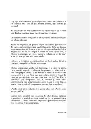 Página 19 de 45
Hay algo más importante que cualquiera de estas cosas: encontrar tu
ser esencial más allá de esa entidad efímera, del efímero yo
personal.
No encontrarás la paz reordenando las circunstancias de tu vida,
sino dándote cuenta de quién eres al nivel más profundo.
La reencarnación no te ayudará si en la próxima encarnación sigues
sin saber quién eres.
Todas las desgracias del planeta surgen del sentido personalizado
del «yo» o del «nosotros», que recubre la esencia de tu ser. Cuando
no eres consciente de la esencia interna, siempre acabas sintiéndote
desgraciado. Es así de simple. Cuando no sabes quién eres, te
fabricas mentalmente un yo que sustituye tu hermoso ser divino, y
te apegas a ese yo temeroso y necesitado.
Entonces la protección y potenciación de ese falso sentido del yo se
convierte en tu principal fuerza motivadora.
Muchas expresiones usadas habitualmente, y a veces la propia
estructura del lenguaje, revelan que las personas no saben quiénes
son. Por ejemplo, dices: «El ha perdido su vida», o hablas de «mi
vida», como si la vida fuera algo que pudieras poseer o perder. Lo
cierto es que no tienes una vida; eres una vida. La Vida Una, la
conciencia que interpenetra todo el universo y toma forma
temporalmente para experimentarse como piedra o como hoja de
hierba, como un animal, una persona, una estrella o una galaxia.
¿Puedes sentir en lo profundo de ti que ya sabes eso? ¿Puedes sentir
que ya eres Eso?
Cuando miras un árbol, eres consciente del árbol. Cuando tienes un
pensamiento o sentimiento, eres consciente de ese pensamiento o
sentimiento. Cuando tienes una experiencia placentera o dolorosa
eres consciente de esa experiencia.
 