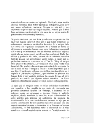 Página 2 de 45
sosteniéndolo en tus manos que leyéndolo. Muchos lectores sentirán
el deseo natural de dejar de leer después de cada párrafo, para hacer
una pausa, reflexionar, serenarse. Siempre es más útil y más
importante dejar de leer que seguir leyendo. Permite que el libro
haga su trabajo, que te despierte y te saque de los viejos surcos del
pensamiento condicionado y repetitivo.
Se puede considerar que este libro, por el modo en que está escrito,
revive en nuestro tiempo el estilo con el que fueron concebidas las
más remotas enseñanzas espirituales: los sutras de la antigua India
Los sutras son vigorosos indicadores de la verdad en forma de
aforismos o sentencias breves, con poca elaboración conceptual.
Los Vedas y los Upanishads son las primeras enseñanzas sagradas
registradas en sutras, como sucede con las palabras de Buda. Los
dichos y parábolas de Jesús, sacados de su contexto narrativo,
también pueden ser considerados como sutras, al igual que las
profundas enseñanzas contenidas en el Tao Te Ching, el antiguo
libro chino de la sabiduría. La ventaja del estilo sutra reside en su
brevedad. No involucra la mente pensante más de lo necesario. Lo
que el sutra no dice —aunque lo señala— es más importante que lo
que dice. El estilo sutra utilizado en este libro es más evidente en el
capítulo 1 («Silencio y Quietud»), que contiene los párrafos más
breves. Este primer capítulo contiene la esencia de todo el libro,
pudiendo ser todo lo que algunos lectores necesiten. Los demás
capítulos están ahí para quienes necesiten algunos indicadores más.
Al igual que los antiguos sutras, los textos contenidos en este libro
son sagrados, y han surgido de un estado de conciencia que
podemos denominar quietud. Sin embargo, a diferencia de los
antiguos sutras, no pertenecen a ninguna religión n. tradición
espiritual, siendo accesibles de inmediato a toda la humanidad. En
estos escritos está presente un sentimiento de urgencia. La
transformación de la con ciencia humana ya no es un lujo, por así
decirlo j disposición de unos cuantos individuos aislados sino una
urgente necesidad para que la humanidad no se destruya a sí misma.
Actualmente, se está acelerando tanto la disfunción de la vieja
conciencia como el surgimiento de una nueva. Paradójicamente, las
 