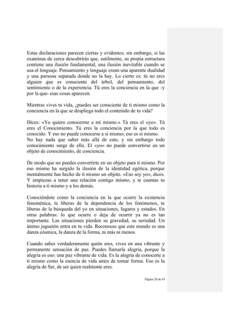 Página 20 de 45
Estas declaraciones parecen ciertas y evidentes; sin embargo, si las
examinas de cerca descubrirás que, sutilmente, su propia estructura
contiene una ilusión fundamental, una ilusión inevitable cuando se
usa el lenguaje. Pensamiento y lenguaje crean una aparente dualidad
y una persona separada donde no la hay. Lo cierto es: tú no eres
alguien que es consciente del árbol, del pensamiento, del
sentimiento o de la experiencia. Tú eres la conciencia en la que -y
por la que- esas cosas aparecen.
Mientras vives tu vida, ¿puedes ser consciente de ti mismo como la
conciencia en la que se despliega todo el contenido de tu vida?
Dices: «Yo quiero conocerme a mí mismo.» Tú eres el «yo». Tú
eres el Conocimiento. Tú eres la conciencia por la que todo es
conocido. Y eso no puede conocerse a sí mismo; eso es si mismo.
No hay nada que saber más allá de esto, y sin embargo todo
conocimiento surge de ello. El «yo» no puede convertirse en un
objeto de conocimiento, de conciencia.
De modo que no puedes convertirte en un objeto para ti mismo. Por
eso mismo ha surgido la ilusión de la identidad egótica, porque
mentalmente has hecho de ti mismo un objeto. «Eso soy yo», dices.
Y empiezas a tener una relación contigo mismo, y te cuentas tu
historia a ti mismo y a los demás.
Conociéndote como la conciencia en la que ocurre la existencia
fenoménica, te liberas de la dependencia de los fenómenos, te
liberas de la búsqueda del yo en situaciones, lugares y estados. En
otras palabras: lo que ocurre o deja de ocurrir ya no es tan
importante. Las situaciones pierden su gravedad, su seriedad. Un
ánimo juguetón entra en tu vida. Reconoces que este mundo es una
danza cósmica, la danza de la forma, ni más ni menos.
Cuando sabes verdaderamente quién eres, vives en una vibrante y
permanente sensación de paz. Puedes llamarla alegría, porque la
alegría es eso: una paz vibrante de vida. Es la alegría de conocerte a
ti mismo como la esencia de vida antes de tomar forma. Eso es la
alegría de Ser, de ser quien realmente eres.
 