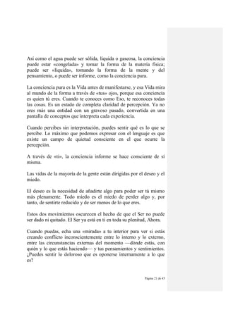 Página 21 de 45
Así como el agua puede ser sólida, líquida o gaseosa, la conciencia
puede estar «congelada» y tomar la forma de la materia física;
puede ser «líquida», tomando la forma de la mente y del
pensamiento, o puede ser informe, como la conciencia pura.
La conciencia pura es la Vida antes de manifestarse, y esa Vida mira
al mundo de la forma a través de «tus» ojos, porque esa conciencia
es quien tú eres. Cuando te conoces como Eso, te reconoces todas
las cosas. Es un estado de completa claridad de percepción. Ya no
eres más una entidad con un gravoso pasado, convertida en una
pantalla de conceptos que interpreta cada experiencia.
Cuando percibes sin interpretación, puedes sentir qué es lo que se
percibe. Lo máximo que podemos expresar con el lenguaje es que
existe un campo de quietud consciente en el que ocurre la
percepción.
A través de «ti», la conciencia informe se hace consciente de sí
misma.
Las vidas de la mayoría de la gente están dirigidas por el deseo y el
miedo.
El deseo es la necesidad de añadirte algo para poder ser tú mismo
más plenamente. Todo miedo es el miedo de perder algo y, por
tanto, de sentirte reducido y de ser menos de lo que eres.
Estos dos movimientos oscurecen el hecho de que el Ser no puede
ser dado ni quitado. El Ser ya está en ti en toda su plenitud, Ahora.
Cuando puedas, echa una «mirada» a tu interior para ver si estás
creando conflicto inconscientemente entre lo interno y lo externo,
entre las circunstancias externas del momento —dónde estás, con
quién y lo que estás haciendo— y tus pensamientos y sentimientos.
¿Puedes sentir lo doloroso que es oponerse internamente a lo que
es?
 