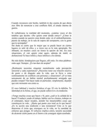 Página 22 de 45
Cuando reconoces este hecho, también te das cuenta de que ahora
eres libre de renunciar a este conflicto fútil, al estado interno de
guerra.
Si verbalizaras tu realidad del momento, ¿cuántas veces al día
tendrías que decirte: «No quiero estar donde estoy»? ¿Cómo te
sientes cuando no quieres estar donde estás: en el embotellamiento,
puesto de trabajo, en la sala de espera del aeropuerto, con la gente
que te acompaña?
Sin duda es cierto que lo mejor que se puede hacer en ciertos
lugares es salir de ellos, y a veces eso es lo más apropiado. No
obstante, en muchos casos no tienes la opción de irte. En esas
situaciones, el «nó quiero estar aquí», además de inútil, es
disfuncional Te hace infeliz y hace infelices a los demás.
Ha sido dicho: dondequiera que llegues, allí estás. En otras palabras:
estás aquí. Siempre. ¿Es tan duro de aceptar?
¿Realmente necesitas etiquetar mentalmente cada percepción
sensorial y cada experiencia? ¿Necesitas tener esa relación reactiva
de gusto o de disgusto ante la vida, que te lleva a estar
continuamente en conflicto con personas y situaciones? ¿O se trata
unicamente de un habito mentaI profundamente arraigado que
puedes romper? Sin hacer nada en particular; simplemente, dejando
que este momento sea como es.
El «no» habitual y reactivo fortalece el ego. El «sí» lo debilita. Tu
identidad en la forma, el ego, no puede sobrevivir a la rendición.
«Tengo muchas cosas que hacer.» Sí, pero ¿cuál es la calidad de tu
hacer? Conducir yendo al trabajo, hablar con los clientes, trabajar en
el ordenador, hacer recados, atender las innumerables cosas que
constituyen tu vida... ¿Hasta qué punto eres total en lo que haces?
¿Es tu acción una rendición o una resistencia? Esto es lo que
determina el éxito que consigues en la vida, no la cantidad de
esfuerzo que pongas. El esfuerzo implica estrés, tensión necesidad
de alcanzar cierto punto en el futuro o de conseguir algún resultado.
 