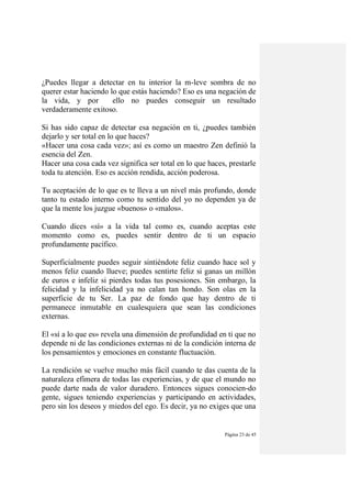 Página 23 de 45
¿Puedes llegar a detectar en tu interior la m-leve sombra de no
querer estar haciendo lo que estás haciendo? Eso es una negación de
la vida, y por ello no puedes conseguir un resultado
verdaderamente exitoso.
Si has sido capaz de detectar esa negación en ti, ¿puedes también
dejarlo y ser total en lo que haces?
«Hacer una cosa cada vez»; así es como un maestro Zen definió la
esencia del Zen.
Hacer una cosa cada vez significa ser total en lo que haces, prestarle
toda tu atención. Eso es acción rendida, acción poderosa.
Tu aceptación de lo que es te lleva a un nivel más profundo, donde
tanto tu estado interno como tu sentido del yo no dependen ya de
que la mente los juzgue «buenos» o «malos».
Cuando dices «sí» a la vida tal como es, cuando aceptas este
momento como es, puedes sentir dentro de ti un espacio
profundamente pacífico.
Superficialmente puedes seguir sintiéndote feliz cuando hace sol y
menos feliz cuando llueve; puedes sentirte feliz si ganas un millón
de euros e infeliz si pierdes todas tus posesiones. Sin embargo, la
felicidad y la infelicidad ya no calan tan hondo. Son olas en la
superficie de tu Ser. La paz de fondo que hay dentro de ti
permanece inmutable en cualesquiera que sean las condiciones
externas.
El «sí a lo que es» revela una dimensión de profundidad en ti que no
depende ni de las condiciones externas ni de la condición interna de
los pensamientos y emociones en constante fluctuación.
La rendición se vuelve mucho más fácil cuando te das cuenta de la
naturaleza efímera de todas las experiencias, y de que el mundo no
puede darte nada de valor duradero. Entonces sigues conocien-do
gente, sigues teniendo experiencias y participando en actividades,
pero sin los deseos y miedos del ego. Es decir, ya no exiges que una
 