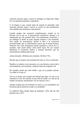 Página 24 de 45
situación, persona, lugar o suceso te satisfaga o te haga feliz. Dejas
ser a su naturaleza pasajera e imperfecta.
Y el milagro es que, cuando dejas de exigirle lo imposible, cada
situación, persona, lugar o suceso se vuelve no sólo satisfactorio,
sino también más armonioso, más pacífico.
Cuando aceptas este momento completamente, cuando ya no
discutes con lo que es, el pensamiento compulsivo mengua y es
remplazado por una quietud alerta. Eres plenamente consciente, y
sin embargo la mente no pone ninguna etiqueta a este momento.
Este estado de noresistencia interna te abre a la conciencia
incondicionada, que es infinitamente mayor que la mente humana.
Entonces esta vasta inteligencia puede expresarse a través de ti y
ayudarte, tanto desde dentro como desde fuera. Por eso cuando
abandonas la resistencia interna, a menudo descubres que las
circunstancias cambian para mejor.
¿Estoy diciendo: «Disfruta este momento. Sé feliz»? No.
Permite que se exprese este momento tal como es. Eso es suficiente.
Rendirse es rendirse a este momento, no a una historia a través de la
cual interpretas este momento y después tratas de resignarte a él.
Por ejemplo, puede que estés tullido y que ya no puedas caminar.
Tu estado es lo que es.
Tal vez tu mente esté creando una historia que diga: «A esto se ha
reducido mi vida. He acabado en una silla de ruedas. La vida me ha
tratado con dureza, injustamente. No me merezco esto.»
¿Puedes aceptar que este momento es como es y no confundirlo con
la historia que la mente ha creado a su alrededor?
La rendición llega cuando dejas de preguntar: «¿Por qué me está
pasando esto a mí?»
 