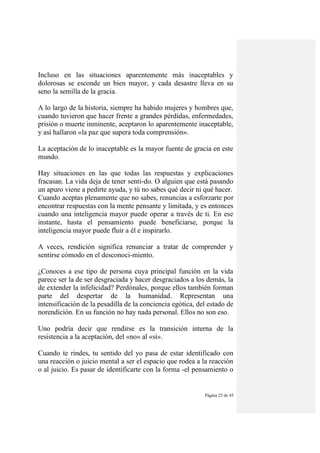 Página 25 de 45
Incluso en las situaciones aparentemente más inaceptables y
dolorosas se esconde un bien mayor, y cada desastre lleva en su
seno la semilla de la gracia.
A lo largo de la historia, siempre ha habido mujeres y hombres que,
cuando tuvieron que hacer frente a grandes pérdidas, enfermedades,
prisión o muerte inminente, aceptaron lo aparentemente inaceptable,
y así hallaron «la paz que supera toda comprensión».
La aceptación de lo inaceptable es la mayor fuente de gracia en este
mundo.
Hay situaciones en las que todas las respuestas y explicaciones
fracasan. La vida deja de tener senti-do. O alguien que está pasando
un apuro viene a pedirte ayuda, y tú no sabes qué decir ni qué hacer.
Cuando aceptas plenamente que no sabes, renuncias a esforzarte por
encontrar respuestas con la mente pensante y limitada, y es entonces
cuando una inteligencia mayor puede operar a través de ti. En ese
instante, hasta el pensamiento puede beneficiarse, porque la
inteligencia mayor puede fluir a él e inspirarlo.
A veces, rendición significa renunciar a tratar de comprender y
sentirse cómodo en el desconoci-miento.
¿Conoces a ese tipo de persona cuya principal función en la vida
parece ser la de ser desgraciada y hacer desgraciados a los demás, la
de extender la infelicidad? Perdónales, porque ellos también forman
parte del despertar de la humanidad. Representan una
intensificación de la pesadilla de la conciencia egótica, del estado de
norendición. En su función no hay nada personal. Ellos no son eso.
Uno podría decir que rendirse es la transición interna de la
resistencia a la aceptación, del «no» al «sí».
Cuando te rindes, tu sentido del yo pasa de estar identificado con
una reacción o juicio mental a ser el espacio que rodea a la reacción
o al juicio. Es pasar de identificarte con la forma -el pensamiento o
 