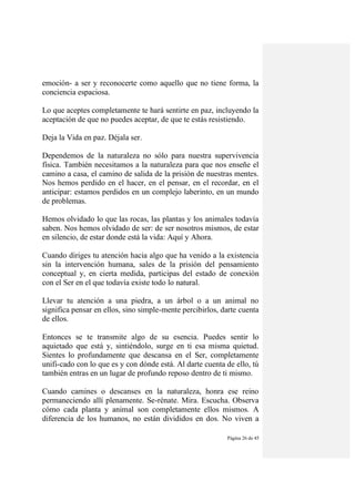 Página 26 de 45
emoción- a ser y reconocerte como aquello que no tiene forma, la
conciencia espaciosa.
Lo que aceptes completamente te hará sentirte en paz, incluyendo la
aceptación de que no puedes aceptar, de que te estás resistiendo.
Deja la Vida en paz. Déjala ser.
Dependemos de la naturaleza no sólo para nuestra supervivencia
física. También necesitamos a la naturaleza para que nos enseñe el
camino a casa, el camino de salida de la prisión de nuestras mentes.
Nos hemos perdido en el hacer, en el pensar, en el recordar, en el
anticipar: estamos perdidos en un complejo laberinto, en un mundo
de problemas.
Hemos olvidado lo que las rocas, las plantas y los animales todavía
saben. Nos hemos olvidado de ser: de ser nosotros mismos, de estar
en silencio, de estar donde está la vida: Aquí y Ahora.
Cuando diriges tu atención hacia algo que ha venido a la existencia
sin la intervención humana, sales de la prisión del pensamiento
conceptual y, en cierta medida, participas del estado de conexión
con el Ser en el que todavía existe todo lo natural.
Llevar tu atención a una piedra, a un árbol o a un animal no
significa pensar en ellos, sino simple-mente percibirlos, darte cuenta
de ellos.
Entonces se te transmite algo de su esencia. Puedes sentir lo
aquietado que está y, sintiéndolo, surge en ti esa misma quietud.
Sientes lo profundamente que descansa en el Ser, completamente
unifi-cado con lo que es y con dónde está. Al darte cuenta de ello, tú
también entras en un lugar de profundo reposo dentro de ti mismo.
Cuando camines o descanses en la naturaleza, honra ese reino
permaneciendo allí plenamente. Se-rénate. Mira. Escucha. Observa
cómo cada planta y animal son completamente ellos mismos. A
diferencia de los humanos, no están divididos en dos. No viven a
 