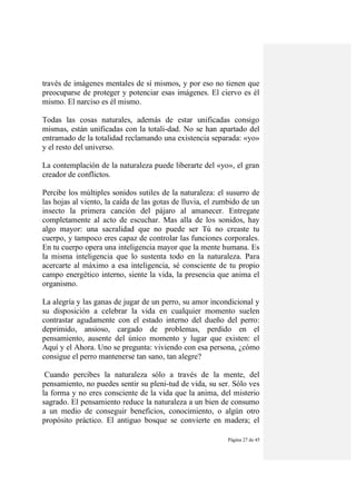 Página 27 de 45
través de imágenes mentales de sí mismos, y por eso no tienen que
preocuparse de proteger y potenciar esas imágenes. El ciervo es él
mismo. El narciso es él mismo.
Todas las cosas naturales, además de estar unificadas consigo
mismas, están unificadas con la totali-dad. No se han apartado del
entramado de la totalidad reclamando una existencia separada: «yo»
y el resto del universo.
La contemplación de la naturaleza puede liberarte del «yo», el gran
creador de conflictos.
Percibe los múltiples sonidos sutiles de la naturaleza: el susurro de
las hojas al viento, la caída de las gotas de lluvia, el zumbido de un
insecto la primera canción del pájaro al amanecer. Entregate
completamente al acto de escuchar. Mas alla de los sonidos, hay
algo mayor: una sacralidad que no puede ser Tú no creaste tu
cuerpo, y tampoco eres capaz de controlar las funciones corporales.
En tu cuerpo opera una inteligencia mayor que la mente humana. Es
la misma inteligencia que lo sustenta todo en la naturaleza. Para
acercarte al máximo a esa inteligencia, sé consciente de tu propio
campo energético interno, siente la vida, la presencia que anima el
organismo.
La alegría y las ganas de jugar de un perro, su amor incondicional y
su disposición a celebrar la vida en cualquier momento suelen
contrastar agudamente con el estado interno del dueño del perro:
deprimido, ansioso, cargado de problemas, perdido en el
pensamiento, ausente del único momento y lugar que existen: el
Aquí y el Ahora. Uno se pregunta: viviendo con esa persona, ¿cómo
consigue el perro mantenerse tan sano, tan alegre?
Cuando percibes la naturaleza sólo a través de la mente, del
pensamiento, no puedes sentir su pleni-tud de vida, su ser. Sólo ves
la forma y no eres consciente de la vida que la anima, del misterio
sagrado. El pensamiento reduce la naturaleza a un bien de consumo
a un medio de conseguir beneficios, conocimiento, o algún otro
propósito práctico. El antiguo bosque se convierte en madera; el
 