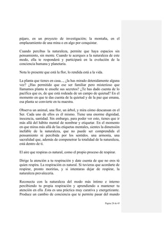 Página 28 de 45
pájaro, en un proyecto de investigación; la montaña, en el
emplazamiento de una mina o en algo por conquistar.
Cuando percibas la naturaleza, permite que haya espacios sin
pensamiento, sin mente. Cuando te acerques a la naturaleza de este
modo, ella te responderá y participará en la evolución de la
conciencia humana y planetaria.
Nota lo presente que está la flor, lo rendida está a la vida.
La planta que tienes en casa..., ¿la has mirado detenidamente alguna
vez? ¿Has permitido que ese ser familiar pero misterioso que
llamamos planta te enseñe sus secretos? ¿Te has dado cuenta de lo
pacífica que es, de que está rodeada de un campo de quietud? En el
momento en que te das cuenta de la quietud y de la paz que emana,
esa planta se convierte en tu maestra.
Observa un animal, una flor, un árbol, y mira cómo descansan en el
Ser. Cada uno de ellos es él mismo. Tiene una enorme dignidad,
inocencia, santidad. Sin embargo, para poder ver esto, tienes que ir
más allá del hábito mental de nombrar y etiquetar. En el momento
en que miras más allá de las etiquetas mentales, sientes la dimensión
inefable de la naturaleza, que no puede ser comprendida el
pensamiento ni percibida por los sentidos. una armonía, una
sacralidad que, además de compenetrar la totalidad de la naturaleza,
está dentro de ti.
El aire que respiras es natural, como el propio proceso de respirar.
Dirige la atención a tu respiración y date cuenta de que no eres tú
quien respira. La respiración es natural. Si tuvieras que acordarte de
respirar, pronto morirías, y si intentaras dejar de respirar, la
naturaleza prevalecería.
Reconecta con la naturaleza del modo más íntimo e interno
percibiendo tu propia respiración y aprendiendo a mantener tu
atención en ella .Esta es una práctica muy curativa y energetizante.
Produce un cambio de conciencia que te permite pasar del mundo
 