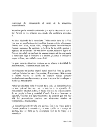Página 29 de 45
conceptual del pensamiento al ramo de la conciencia
incondicionada.
Necesitas que la naturaleza te enseñe y te ayude a reconectar con tu
Ser. Pero tú no eres el único ne-cesitado; ella también te necesita a
ti.
No estás separado de la naturaleza. Todos somos parte de la Vida
Una que se manifiesta en in-contables formas en todo el universo,
formas que están, todas ellas, completamente ínterconectadas.
Cuando reconoces la santidad, la belleza, la increíble quietud y
dignidad en las que una flor o un ár-bol existen, tú añades algo a esa
flor o a ese árbol. A través de tu reconocimiento, de tu conciencia,
la naturaleza llega a conocerse a sí misma. ¡Alcanza a conocer su
propia belleza y sacralidad a través de ti!
Un gran espacio silencioso contiene en su abrazo la totalidad del
mundo natural. Y también te con-tiene a ti.
Sólo mediante la quietud interior tienes acceso al reino de quietud
en el que habitan las rocas, las plantas y los animales. Sólo cuando
tu mente ruidosa se queda en silencio puedes conectar
profundamente con la naturaleza y sanar la separación creada por el
exceso de pensamiento.
Pensar es una etapa en la evolución de la vida. La naturaleza existe
en una quietud inocente que es anterior a la aparición del
pensamiento. El árbol, la flor, el pájaro o la roca no son conscientes
de su propia belleza y santidad. Cuando los seres humanos se
aquietan, van más allá del pensamiento. La quietud que está más
allá del pensamiento contiene una dimensión añadida de
conocimiento, de conciencia.
La naturaleza puede llevarte a la quietud. Ése es su regalo para ti.
Cuando percibes la naturaleza y te unes a ella en el campo de
quietud, éste se llena de tu conciencia. Ése es tu regalo a la
naturaleza.
 