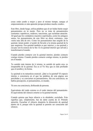 Página 3 de 45
cosas están yendo a mejor y peor al mismo tiempo, aunque el
empeoramiento es más aparente porque produce mucho «ruido».
Este libro, desde luego, utiliza palabras que al ser leídas harán surgir
pensamientos en tu mente. Pero no se trata de pensamientos
corrientes: repetitivos, ruidosos, narcísistas, que reclaman atención.
Al igual que los verdaderos maestros espirituales, como los antiguos
sutras, los pensamientos de este libro no dicen «mírame», sino
«mira más allá de mí». Como los pensamientos han surgido de la
quietud, tienen poder: el poder de llevarte a la misma quietud de la
que surgieron. Esa quietud también es paz interior; y esa quietud y
esa paz son la esencia de tu Ser. Es la quietud interior que salvará y
transformará el mundo.
Cuando pierdes contacto con la quietud interior, pierdes contacto
contigo mismo. Cuando pierdes contacto contigo mismo, te pierdes
en el mundo.
Tu sentido más interno de ti mismo, tu sentido de quién eres, es
inseparable de la quietud. Ése es el Yo Soy que es más profundo
que el nombre y la forma.
La quietud es tu naturaleza esencial. ¿Qué es la quietud? El espacio
interno o conciencia en el que las palabras de esta página son
percibidas y se convierten en pensamientos. Sin esa conciencia, no
habría percepción, ni pensamientos, ni mundo.
Tú eres esa conciencia, disfrazada de persona.
Equivalente del ruido externo es el ruido interno del pensamiento.
El equivalente del silencio externo es la quietud interna.
Cuando quieras que haya silencio a tu alrededor, escúchalo. Esto
significa que, simplemente, has de darte cuenta de él. Préstale
atención. Escuchar el silencio despierta la dimensión de quietud
dentro de tí, porque sólo la quietud te permite ser consciente del
silencio.
 