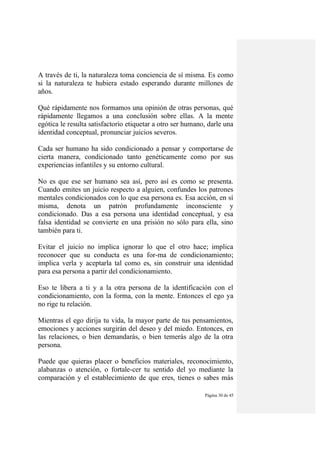 Página 30 de 45
A través de ti, la naturaleza toma conciencia de sí misma. Es como
si la naturaleza te hubiera estado esperando durante millones de
años.
Qué rápidamente nos formamos una opinión de otras personas, qué
rápidamente llegamos a una conclusión sobre ellas. A la mente
egótica le resulta satisfactorio etiquetar a otro ser humano, darle una
identidad conceptual, pronunciar juicios severos.
Cada ser humano ha sido condicionado a pensar y comportarse de
cierta manera, condicionado tanto genéticamente como por sus
experiencias infantiles y su entorno cultural.
No es que ese ser humano sea así, pero así es como se presenta.
Cuando emites un juicio respecto a alguien, confundes los patrones
mentales condicionados con lo que esa persona es. Esa acción, en sí
misma, denota un patrón profundamente inconsciente y
condicionado. Das a esa persona una identidad conceptual, y esa
falsa identidad se convierte en una prisión no sólo para ella, sino
también para ti.
Evitar el juicio no implica ignorar lo que el otro hace; implica
reconocer que su conducta es una for-ma de condicionamiento;
implica verla y aceptarla tal como es, sin construir una identidad
para esa persona a partir del condicionamiento.
Eso te libera a ti y a la otra persona de la identificación con el
condicionamiento, con la forma, con la mente. Entonces el ego ya
no rige tu relación.
Mientras el ego dirija tu vida, la mayor parte de tus pensamientos,
emociones y acciones surgirán del deseo y del miedo. Entonces, en
las relaciones, o bien demandarás, o bien temerás algo de la otra
persona.
Puede que quieras placer o beneficios materiales, reconocimiento,
alabanzas o atención, o fortale-cer tu sentido del yo mediante la
comparación y el establecimiento de que eres, tienes o sabes más
 