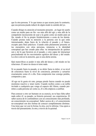 Página 31 de 45
que la otra persona. Y lo que temes es que ocurra justo lo contrario,
que esa persona pueda reducir de algún modo tu sentido del yo.
Cuando diriges tu atención al momento presente _en lugar de usarlo
como un medio para un fin- vas más allá del ego y más allá de la
compulsión inconsciente de usar a la gente como un medio para un
fin, siendo el fin tu propio fortalecimiento a costa de los demás.
Cuando prestas toda tu atención a la persona con la que estás
interactuando, dejas fuera de la relación el pasado y el futuro,
excepto para fines prácticos. Cuando estás plenamente presente en
tus encuentros con otras personas, renuncias a la identidad
conceptual que has creado para ellas -tu interpretación de quiénes
son y de lo que hicieron en el pasado, y eres capaz de interactuar
prescindiendo de los movimientos egóticos del deseo y del miedo.
La clave está en la atención, que es una alerta serena.
Qué maravilloso es poder ir más allá del deseo y del miedo en las
relaciones. El amor no desea ni teme nada.
Si su pasado fuera tu pasado, si su dolor fuera tu dolor, sí su nivel
de conciencia fuera tu nivel de conciencia, pensarías y actuarías
exactamente como él o ella. Esta compresión trae consigo perdón,
compasión y paz.
Al ego no le gusta oír esto, porque pierde fuerza cuando no puede
mostrarse reactivo y tener razón. Cuando recibes como a un noble
invitado a cualquiera que venga al espacio del Ahora, cuando per-
mites a cada persona ser como es, él o ella empieza a cambiar.
Para conocer a otro ser humano en su esencia, no te hace falta saber
nada sobre él: su pasado, su historia personal, sus experiencias. El
saber acerca de lo confundimos con un conocimiento más profundo,
un conocimiento no-conceptual. Saber acerca de y el conocimiento
no-conceptual son dos formas de conocer completamente distintas.
Una tiene que ver con la forma; la otra, con lo informe. Una opera a
través del pensamiento; la otra, a través de la quietud.
 