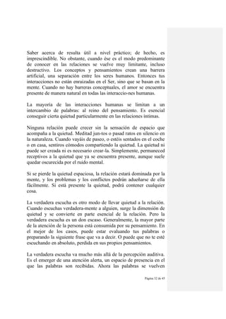 Página 32 de 45
Saber acerca de resulta útil a nivel práctico; de hecho, es
imprescindible. No obstante, cuando ése es el modo predominante
de conocer en las relaciones se vuelve muy limitante, incluso
destructivo. Los conceptos y pensamientos crean una barrera
artificial, una separación entre los seres humanos. Entonces tus
interacciones no están enraizadas en el Ser, sino que se basan en la
mente. Cuando no hay barreras conceptuales, el amor se encuentra
presente de manera natural en todas las interaccio-nes humanas.
La mayoría de las interacciones humanas se limitan a un
intercambio de palabras: al reino del pensamiento. Es esencial
conseguir cierta quietud particularmente en las relaciones íntimas.
Ninguna relación puede crecer sin la sensación de espacio que
acompaña a la quietud. Meditad jun-tos o pasad ratos en silencio en
la naturaleza. Cuando vayáis de paseo, o estéis sentados en el coche
o en casa, sentiros cómodos compartiendo la quietud. La quietud ni
puede ser creada ni es necesario crear-la. Simplemente, permaneced
receptivos a la quietud que ya se encuentra presente, aunque suele
quedar oscurecida por el ruido mental.
Si se pierde la quietud espaciosa, la relación estará dominada por la
mente, y los problemas y los conflictos podrán adueñarse de ella
fácilmente. Si está presente la quietud, podrá contener cualquier
cosa.
La verdadera escucha es otro modo de llevar quietud a la relación.
Cuando escuchas verdadera-mente a alguien, surge la dimensión de
quietud y se convierte en parte esencial de la relación. Pero la
verdadera escucha es un don escaso. Generalmente, la mayor parte
de la atención de la persona está consumida por su pensamiento. En
el mejor de los casos, puede estar evaluando tus palabras o
preparando la siguiente frase que va a decir. O puede que no te esté
escuchando en absoluto, perdida en sus propios pensamientos.
La verdadera escucha va mucho más allá de la percepción auditiva.
Es el emerger de una atención alerta, un espacio de presencia en el
que las palabras son recibidas. Ahora las palabras se vuelven
 
