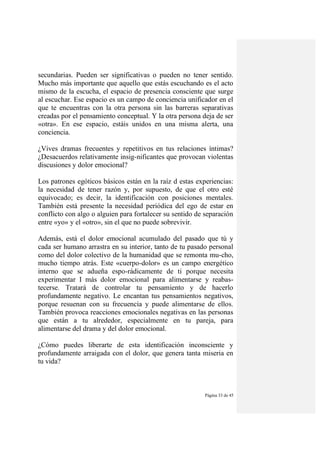 Página 33 de 45
secundarias. Pueden ser significativas o pueden no tener sentido.
Mucho más importante que aquello que estás escuchando es el acto
mismo de la escucha, el espacio de presencia consciente que surge
al escuchar. Ese espacio es un campo de conciencia unificador en el
que te encuentras con la otra persona sin las barreras separativas
creadas por el pensamiento conceptual. Y la otra persona deja de ser
«otra». En ese espacio, estáis unidos en una misma alerta, una
conciencia.
¿Vives dramas frecuentes y repetitivos en tus relaciones íntimas?
¿Desacuerdos relativamente insig-nificantes que provocan violentas
discusiones y dolor emocional?
Los patrones egóticos básicos están en la raíz d estas experiencias:
la necesidad de tener razón y, por supuesto, de que el otro esté
equivocado; es decir, la identificación con posiciones mentales.
También está presente la necesidad periódica del ego de estar en
conflicto con algo o alguien para fortalecer su sentido de separación
entre «yo» y el «otro», sin el que no puede sobrevivir.
Además, está el dolor emocional acumulado del pasado que tú y
cada ser humano arrastra en su interior, tanto de tu pasado personal
como del dolor colectivo de la humanidad que se remonta mu-cho,
mucho tiempo atrás. Este «cuerpo-dolor» es un campo energético
interno que se adueña espo-rádicamente de ti porque necesita
experimentar I más dolor emocional para alimentarse y reabas-
tecerse. Tratará de controlar tu pensamiento y de hacerlo
profundamente negativo. Le encantan tus pensamientos negativos,
porque resuenan con su frecuencia y puede alimentarse de ellos.
También provoca reacciones emocionales negativas en las personas
que están a tu alrededor, especialmente en tu pareja, para
alimentarse del drama y del dolor emocional.
¿Cómo puedes liberarte de esta identificación inconsciente y
profundamente arraigada con el dolor, que genera tanta miseria en
tu vida?
 