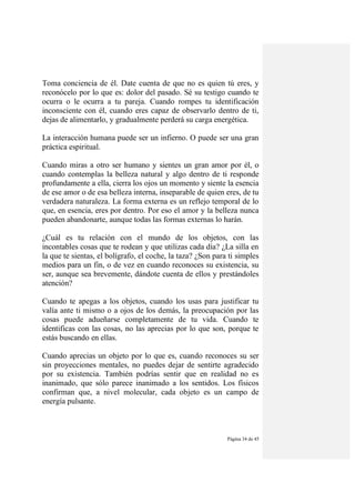 Página 34 de 45
Toma conciencia de él. Date cuenta de que no es quien tú eres, y
reconócelo por lo que es: dolor del pasado. Sé su testigo cuando te
ocurra o le ocurra a tu pareja. Cuando rompes tu identificación
inconsciente con él, cuando eres capaz de observarlo dentro de ti,
dejas de alimentarlo, y gradualmente perderá su carga energética.
La interacción humana puede ser un infierno. O puede ser una gran
práctica espiritual.
Cuando miras a otro ser humano y sientes un gran amor por él, o
cuando contemplas la belleza natural y algo dentro de ti responde
profundamente a ella, cierra los ojos un momento y siente la esencia
de ese amor o de esa belleza interna, inseparable de quien eres, de tu
verdadera naturaleza. La forma externa es un reflejo temporal de lo
que, en esencia, eres por dentro. Por eso el amor y la belleza nunca
pueden abandonarte, aunque todas las formas externas lo harán.
¿Cuál es tu relación con el mundo de los objetos, con las
incontables cosas que te rodean y que utilizas cada día? ¿La silla en
la que te sientas, el bolígrafo, el coche, la taza? ¿Son para ti simples
medios para un fin, o de vez en cuando reconoces su existencia, su
ser, aunque sea brevemente, dándote cuenta de ellos y prestándoles
atención?
Cuando te apegas a los objetos, cuando los usas para justificar tu
valía ante ti mismo o a ojos de los demás, la preocupación por las
cosas puede adueñarse completamente de tu vida. Cuando te
identificas con las cosas, no las aprecias por lo que son, porque te
estás buscando en ellas.
Cuando aprecias un objeto por lo que es, cuando reconoces su ser
sin proyecciones mentales, no puedes dejar de sentirte agradecido
por su existencia. También podrías sentir que en realidad no es
inanimado, que sólo parece inanimado a los sentidos. Los físicos
confirman que, a nivel molecular, cada objeto es un campo de
energía pulsante.
 