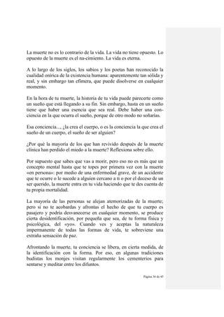 Página 36 de 45
La muerte no es lo contrario de la vida. La vida no tiene opuesto. Lo
opuesto de la muerte es el na-cimiento. La vida es eterna.
A lo largo de los siglos, los sabios y los poetas han reconocido la
cualidad onírica de la existencia humana: aparentemente tan sólida y
real, y sin embargo tan efímera, que puede disolverse en cualquier
momento.
En la hora de tu muerte, la historia de tu vida puede parecerte como
un sueño que está llegando a su fin. Sin embargo, hasta en un sueño
tiene que haber una esencia que sea real. Debe haber una con-
ciencia en la que ocurra el sueño, porque de otro modo no soñarías.
Esa conciencia..., ¿la crea el cuerpo, o es la conciencia la que crea el
sueño de un cuerpo, el sueño de ser alguien?
¿Por qué la mayoría de los que han revivido después de la muerte
clínica han perdido el miedo a la muerte? Reflexiona sobre ello.
Por supuesto que sabes que vas a morir, pero eso no es más que un
concepto mental hasta que te topes por primera vez con la muerte
«en persona»: por medio de una enfermedad grave, de un accidente
que te ocurre o le sucede a alguien cercano a ti o por el deceso de un
ser querido, la muerte entra en tu vida haciendo que te des cuenta de
tu propia mortalidad.
La mayoría de las personas se alejan atemorizadas de la muerte;
pero si no te acobardas y afrontas el hecho de que tu cuerpo es
pasajero y podría desvanecerse en cualquier momento, se produce
cierta desidentificación, por pequeña que sea, de tu forma física y
psicológica, del «yo». Cuando ves y aceptas la naturaleza
impermanente de todas las formas de vida, te sobreviene una
extraña sensación de paz.
Afrontando la muerte, tu conciencia se libera, en cierta medida, de
la identificación con la forma. Por eso, en algunas tradiciones
budistas los monjes visitan regularmente los cementerios para
sentarse y meditar entre los difuntos.
 